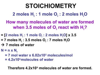 STOICHIOMETRY
How many molecules of water are formed
when 3.5 moles of O2 react with H2?
2 moles H2 : 1 mole O2 : 2 moles H2O
= [2 moles H2 : 1 mole O2 : 2 moles H2O] x 3.5
= 7 moles H2 : 3.5 moles O2 : 7 moles H2O
 7 moles of water
N = n x NA
= 7 mol water x 6.02x1023
molecules/mol
= 4.2x1024
molecules of water
Therefore 4.2x1024
molecules of water are formed.
 