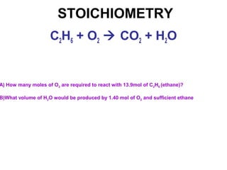 STOICHIOMETRY
A) How many moles of O2 are required to react with 13.9mol of C2H6 (ethane)?
B)What volume of H2O would be produced by 1.40 mol of O2 and sufficient ethane
C2H6 + O2  CO2 + H2O
 