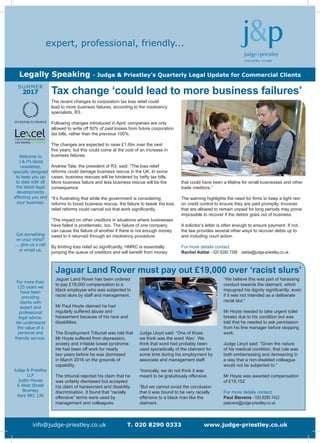 Welcome to
J & P’s latest
newsletter,
specially designed
to keep you up
to date with all
the latest legal
developments
affecting you and
your business.
Got something
on your mind?
... give us a call
or email us.
For more than
125 years we
have been
providing
clients with
expert and
professional
legal advice.
We understand
the value of a
personal and
friendly service.
Judge & Priestley
LLP
Justin House
6 West Street
Bromley
Kent BR1 1JN
SUMMER
2017
info@judge-priestley.co.uk T. 020 8290 0333 www.judge-priestley.co.uk
expert, professional, friendly...
Legally Speaking - Judge & Priestley’s Quarterly Legal Update for Commercial Clients
that could have been a lifeline for small businesses and other
trade creditors.”
The warning highlights the need for firms to keep a tight rein
on credit control to ensure they are paid promptly. Invoices
that are allowed to remain unpaid for long periods may prove
impossible to recover if the debtor goes out of business.
A solicitor’s letter is often enough to ensure payment. If not,
the law provides several other ways to recover debts up to
and including court action.
For more details contact
Rachel Addai - 020 8290 7356 raddai@judge-priestley.co.uk
The recent changes to corporation tax loss relief could
lead to more business failures, according to the insolvency
specialists, R3.
Following changes introduced in April, companies are only
allowed to write off 50% of past losses from future corporation
tax bills, rather than the previous 100%.
The changes are expected to raise £1.6bn over the next
five years, but this could come at the cost of an increase in
business failures.
Andrew Tate, the president of R3, said: “The loss relief
reforms could damage business rescue in the UK. In some
cases, business rescues will be hindered by hefty tax bills.
More business failure and less business rescue will be the
consequence.
“It’s frustrating that while the government is considering
reforms to boost business rescue, the failure to tweak the loss
relief reforms could cancel out that work significantly.
“The impact on other creditors in situations where businesses
have failed is problematic, too. The failure of one company
can cause the failure of another if there is not enough money
owed to it returned through an insolvency procedure.
By limiting loss relief so significantly, HMRC is essentially
jumping the queue of creditors and will benefit from money
Tax change ‘could lead to more business failures’
Jaguar Land Rover must pay out £19,000 over ‘racist slurs’
Jaguar Land Rover has been ordered
to pay £19,000 compensation to a
black employee who was subjected to
racist slurs by staff and management.
Mr Paul Hoyte claimed he had
regularly suffered abuse and
harassment because of his race and
disabilities.
The Employment Tribunal was told that
Mr Hoyte suffered from depression,
anxiety and irritable bowel syndrome.
He had been off work for nearly
two years before he was dismissed
in March 2016 on the grounds of
capability.
The tribunal rejected his claim that he
was unfairly dismissed but accepted
his claim of harassment and disability
discrimination. It found that “racially
offensive” terms were used by
management and colleagues.
Judge Lloyd said: “One of those
we think was the word ‘Abo’. We
think that word had probably been
used sporadically of the claimant for
some time during his employment by
associate and management staff.
“Ironically, we do not think it was
meant to be gratuitously offensive.
“But we cannot avoid the conclusion
that it was bound to be very racially
offensive to a black man like the
claimant.
“We believe this was part of harassing
conduct towards the claimant, which
impugned his dignity significantly; even
if it was not intended as a deliberate
racial slur.”
Mr Hoyte needed to take urgent toilet
breaks due to his condition but was
told that he needed to ask permission
from his line manager before stopping
work.
Judge Lloyd said: “Given the nature
of his medical condition, that rule was
both embarrassing and demeaning in
a way that a non-disabled colleague
would not be subjected to.”
Mr Hoyte was awarded compensation
of £19,152.
For more details contact
Paul Stevens - 020 8290 7422
pstevens@judge-priestley.co.uk
 