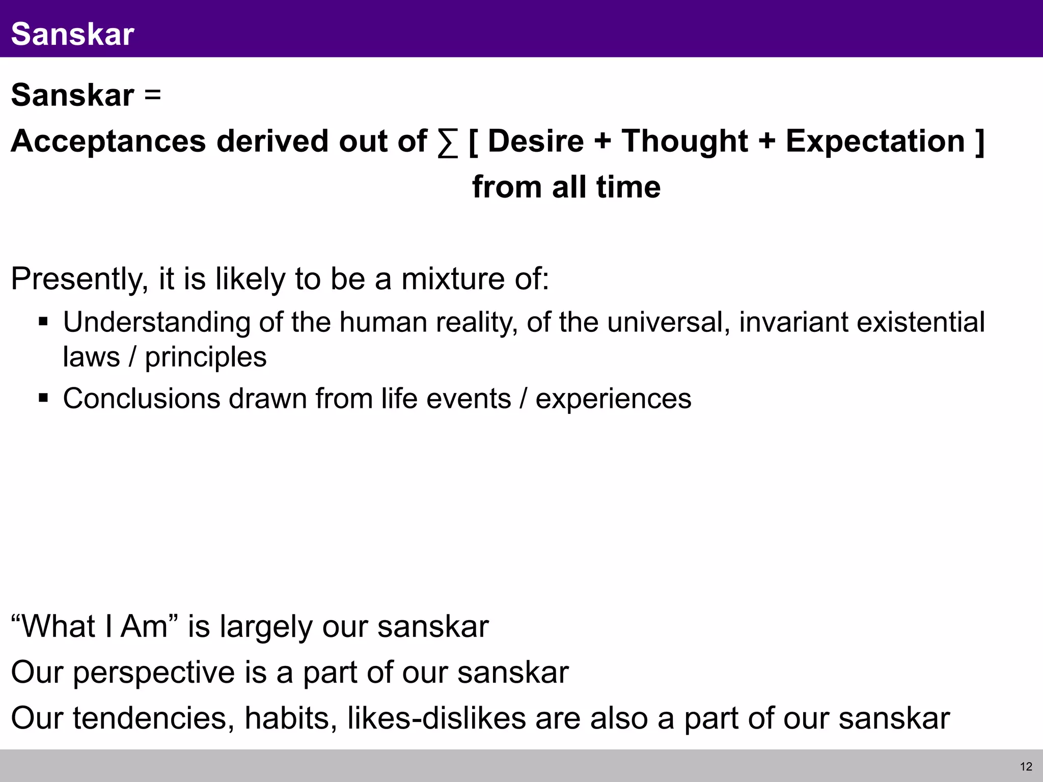 12
Sanskar
Sanskar =
Acceptances derived out of ∑ [ Desire + Thought + Expectation ]
from all time
Presently, it is likely to be a mixture of:
 Understanding of the human reality, of the universal, invariant existential
laws / principles
 Conclusions drawn from life events / experiences
“What I Am” is largely our sanskar
Our perspective is a part of our sanskar
Our tendencies, habits, likes-dislikes are also a part of our sanskar
 