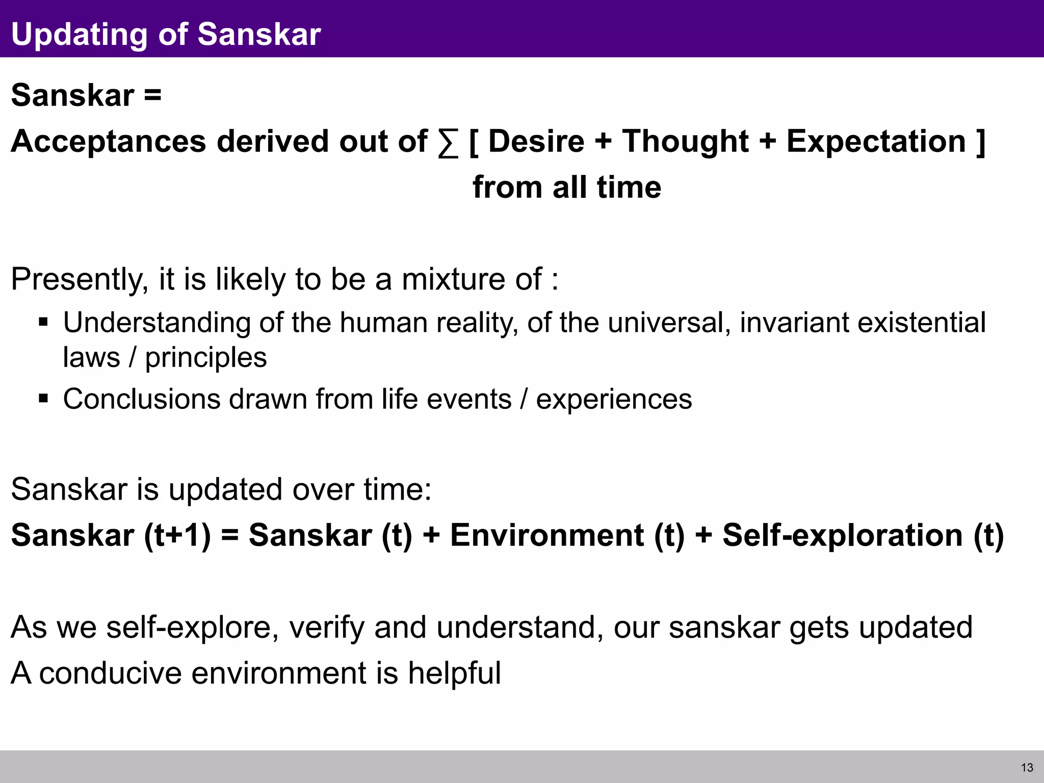 13
Updating of Sanskar
Sanskar =
Acceptances derived out of ∑ [ Desire + Thought + Expectation ]
from all time
Presently, it is likely to be a mixture of :
 Understanding of the human reality, of the universal, invariant existential
laws / principles
 Conclusions drawn from life events / experiences
Sanskar is updated over time:
Sanskar (t+1) = Sanskar (t) + Environment (t) + Self-exploration (t)
As we self-explore, verify and understand, our sanskar gets updated
A conducive environment is helpful
 
