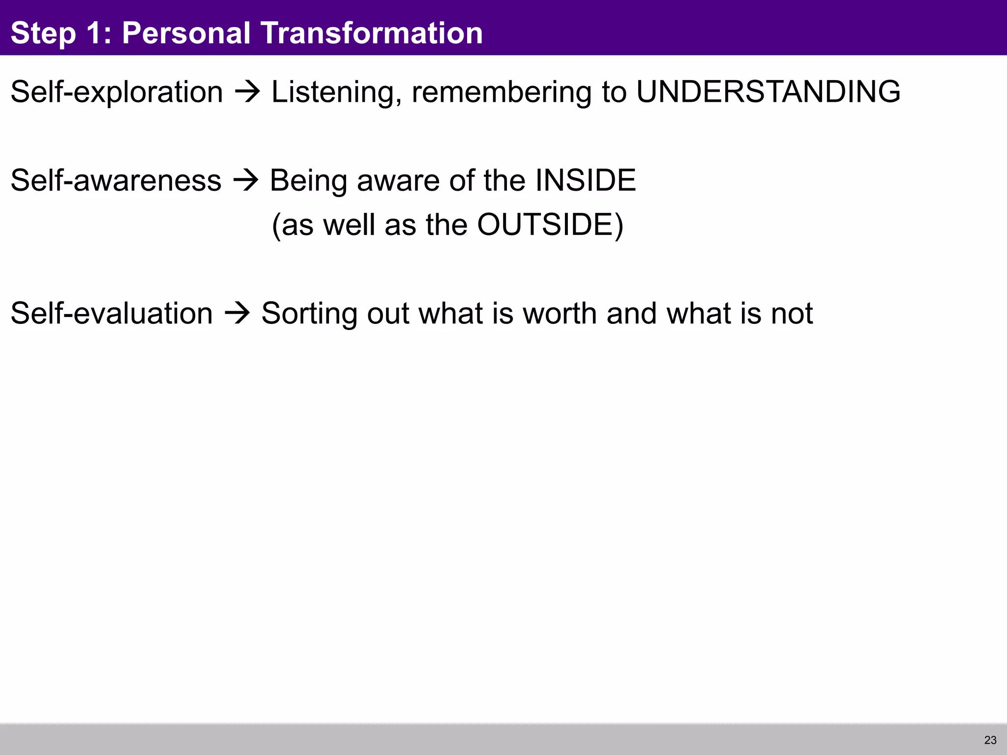 23
Step 1: Personal Transformation
Self-exploration  Listening, remembering to UNDERSTANDING
Self-awareness  Being aware of the INSIDE
(as well as the OUTSIDE)
Self-evaluation  Sorting out what is worth and what is not
 