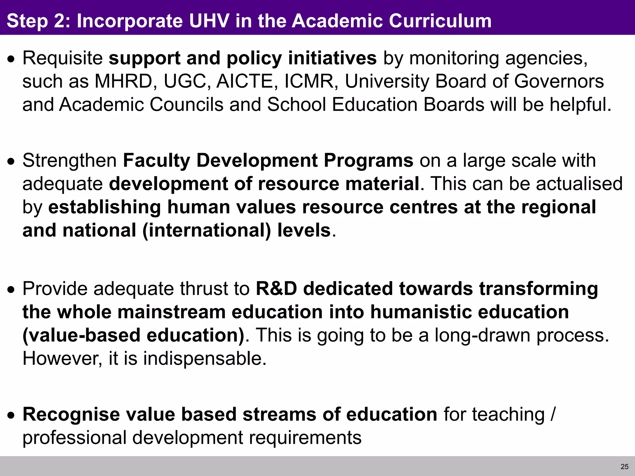 25
Step 2: Incorporate UHV in the Academic Curriculum
 Requisite support and policy initiatives by monitoring agencies,
such as MHRD, UGC, AICTE, ICMR, University Board of Governors
and Academic Councils and School Education Boards will be helpful.
 Strengthen Faculty Development Programs on a large scale with
adequate development of resource material. This can be actualised
by establishing human values resource centres at the regional
and national (international) levels.
 Provide adequate thrust to R&D dedicated towards transforming
the whole mainstream education into humanistic education
(value-based education). This is going to be a long-drawn process.
However, it is indispensable.
 Recognise value based streams of education for teaching /
professional development requirements
 