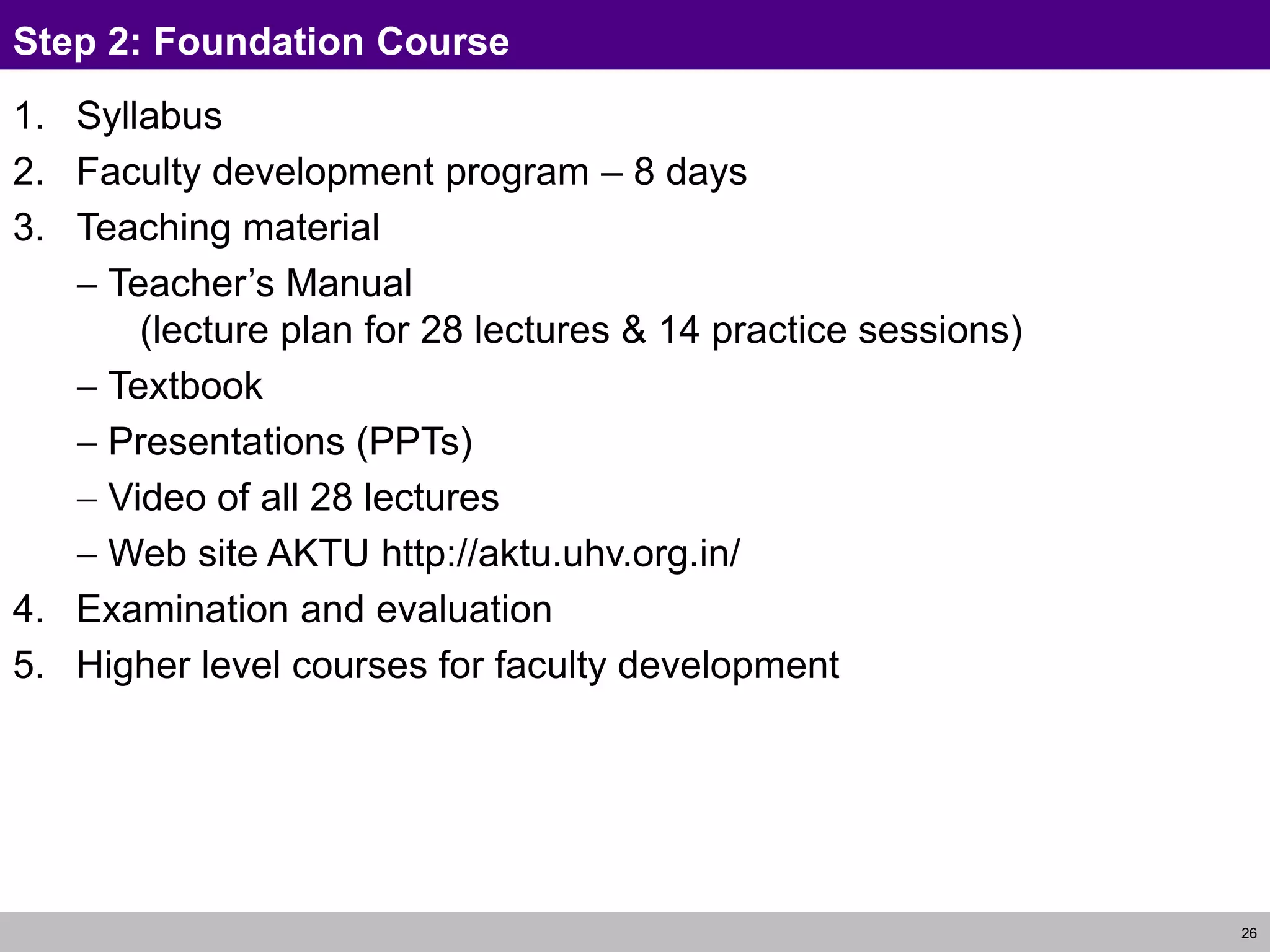 26
Step 2: Foundation Course
1. Syllabus
2. Faculty development program – 8 days
3. Teaching material
 Teacher’s Manual
(lecture plan for 28 lectures & 14 practice sessions)
 Textbook
 Presentations (PPTs)
 Video of all 28 lectures
 Web site AKTU http://aktu.uhv.org.in/
4. Examination and evaluation
5. Higher level courses for faculty development
 