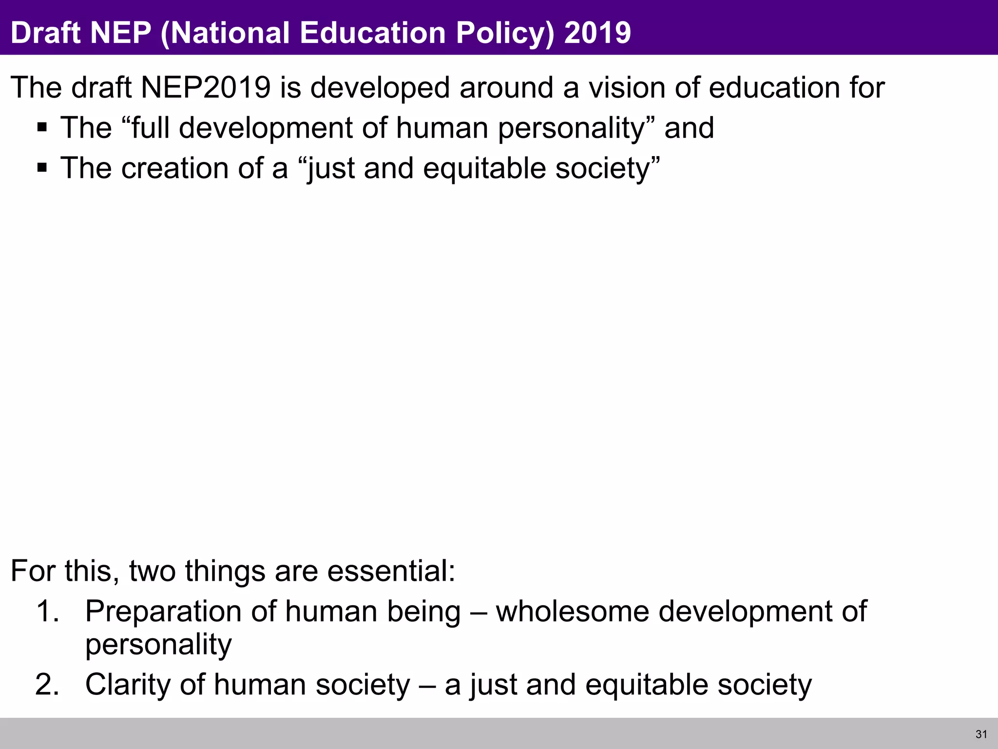 31
Draft NEP (National Education Policy) 2019
The draft NEP2019 is developed around a vision of education for
 The “full development of human personality” and
 The creation of a “just and equitable society”
For this, two things are essential:
1. Preparation of human being – wholesome development of
personality
2. Clarity of human society – a just and equitable society
 