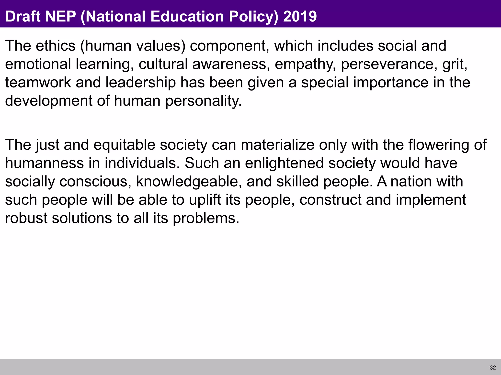 32
Draft NEP (National Education Policy) 2019
The ethics (human values) component, which includes social and
emotional learning, cultural awareness, empathy, perseverance, grit,
teamwork and leadership has been given a special importance in the
development of human personality.
The just and equitable society can materialize only with the flowering of
humanness in individuals. Such an enlightened society would have
socially conscious, knowledgeable, and skilled people. A nation with
such people will be able to uplift its people, construct and implement
robust solutions to all its problems.
 