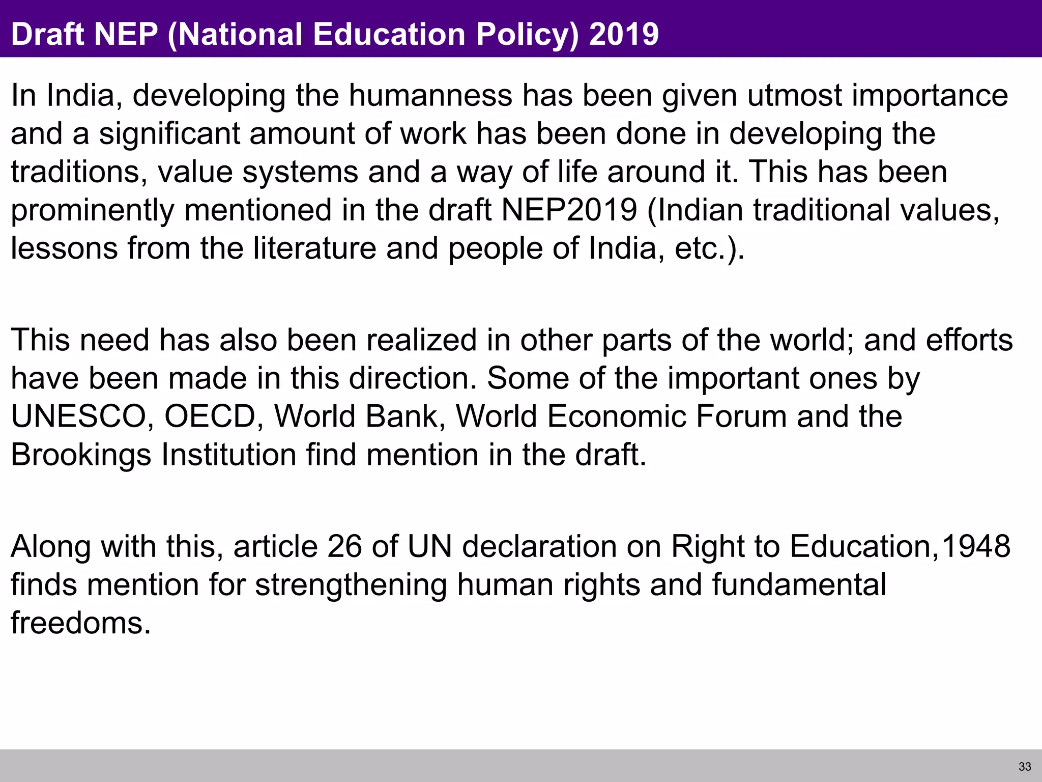 33
Draft NEP (National Education Policy) 2019
In India, developing the humanness has been given utmost importance
and a significant amount of work has been done in developing the
traditions, value systems and a way of life around it. This has been
prominently mentioned in the draft NEP2019 (Indian traditional values,
lessons from the literature and people of India, etc.).
This need has also been realized in other parts of the world; and efforts
have been made in this direction. Some of the important ones by
UNESCO, OECD, World Bank, World Economic Forum and the
Brookings Institution find mention in the draft.
Along with this, article 26 of UN declaration on Right to Education,1948
finds mention for strengthening human rights and fundamental
freedoms.
 