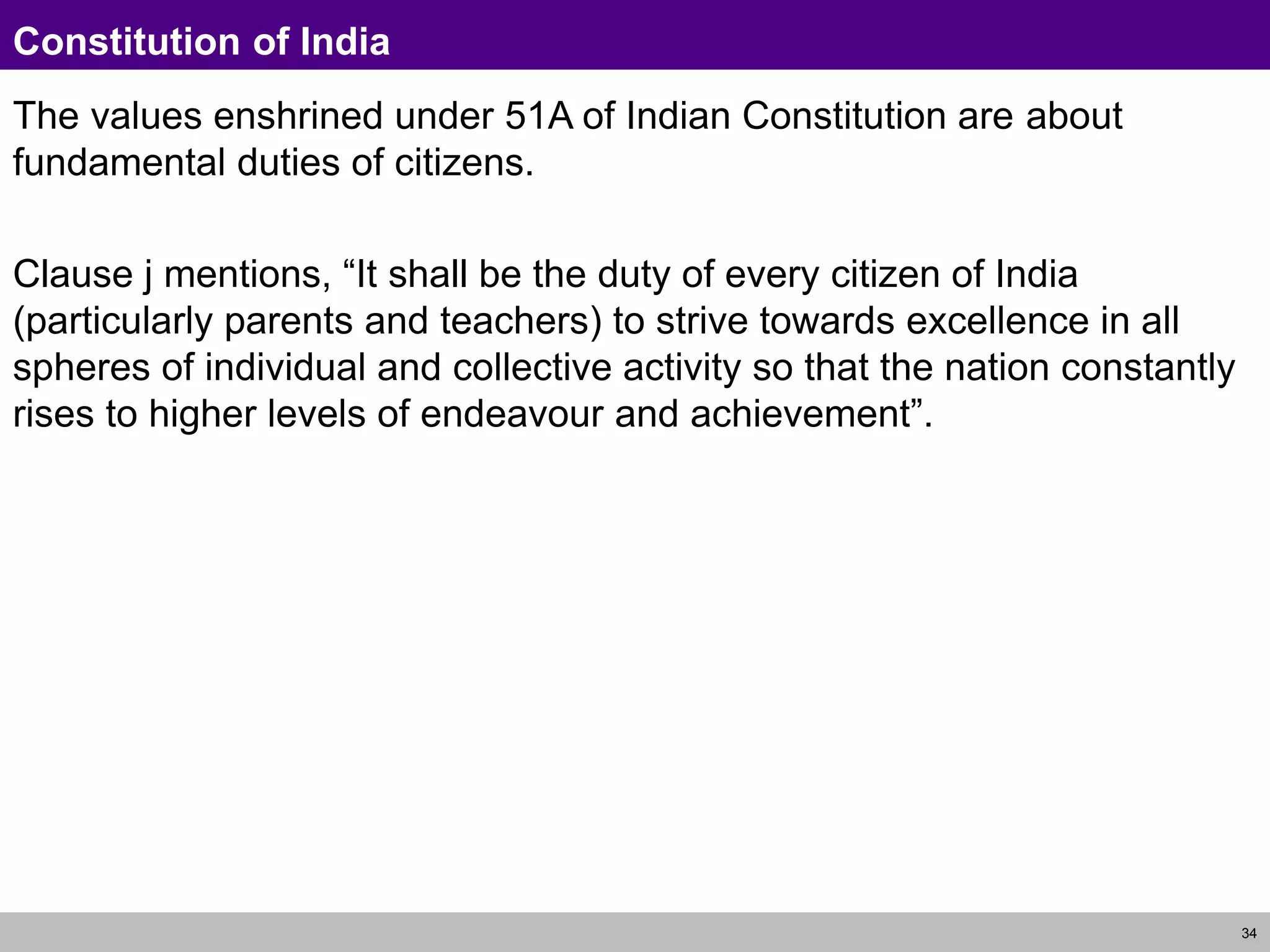 34
Constitution of India
The values enshrined under 51A of Indian Constitution are about
fundamental duties of citizens.
Clause j mentions, “It shall be the duty of every citizen of India
(particularly parents and teachers) to strive towards excellence in all
spheres of individual and collective activity so that the nation constantly
rises to higher levels of endeavour and achievement”.
 