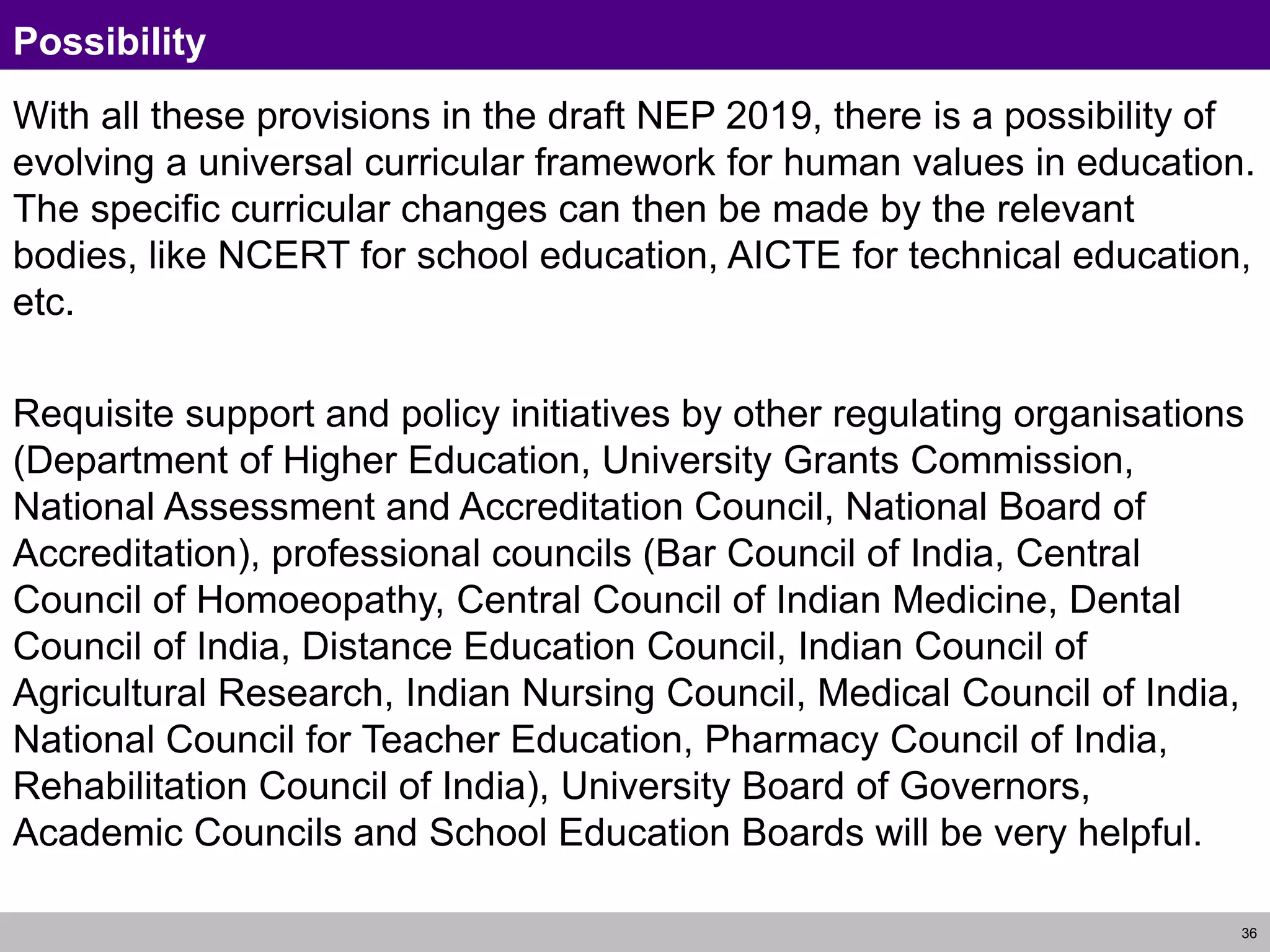 36
Possibility
With all these provisions in the draft NEP 2019, there is a possibility of
evolving a universal curricular framework for human values in education.
The specific curricular changes can then be made by the relevant
bodies, like NCERT for school education, AICTE for technical education,
etc.
Requisite support and policy initiatives by other regulating organisations
(Department of Higher Education, University Grants Commission,
National Assessment and Accreditation Council, National Board of
Accreditation), professional councils (Bar Council of India, Central
Council of Homoeopathy, Central Council of Indian Medicine, Dental
Council of India, Distance Education Council, Indian Council of
Agricultural Research, Indian Nursing Council, Medical Council of India,
National Council for Teacher Education, Pharmacy Council of India,
Rehabilitation Council of India), University Board of Governors,
Academic Councils and School Education Boards will be very helpful.
 