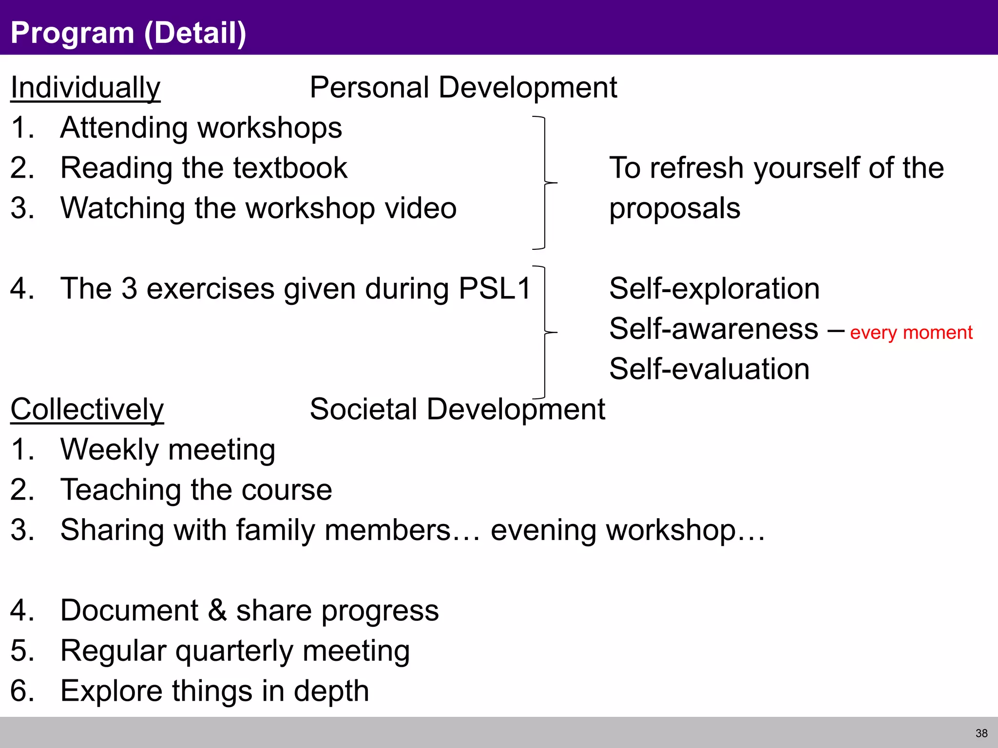 38
Program (Detail)
Individually Personal Development
1. Attending workshops
2. Reading the textbook To refresh yourself of the
3. Watching the workshop video proposals
4. The 3 exercises given during PSL1 Self-exploration
Self-awareness – every moment
Self-evaluation
Collectively Societal Development
1. Weekly meeting
2. Teaching the course
3. Sharing with family members… evening workshop…
4. Document & share progress
5. Regular quarterly meeting
6. Explore things in depth
 