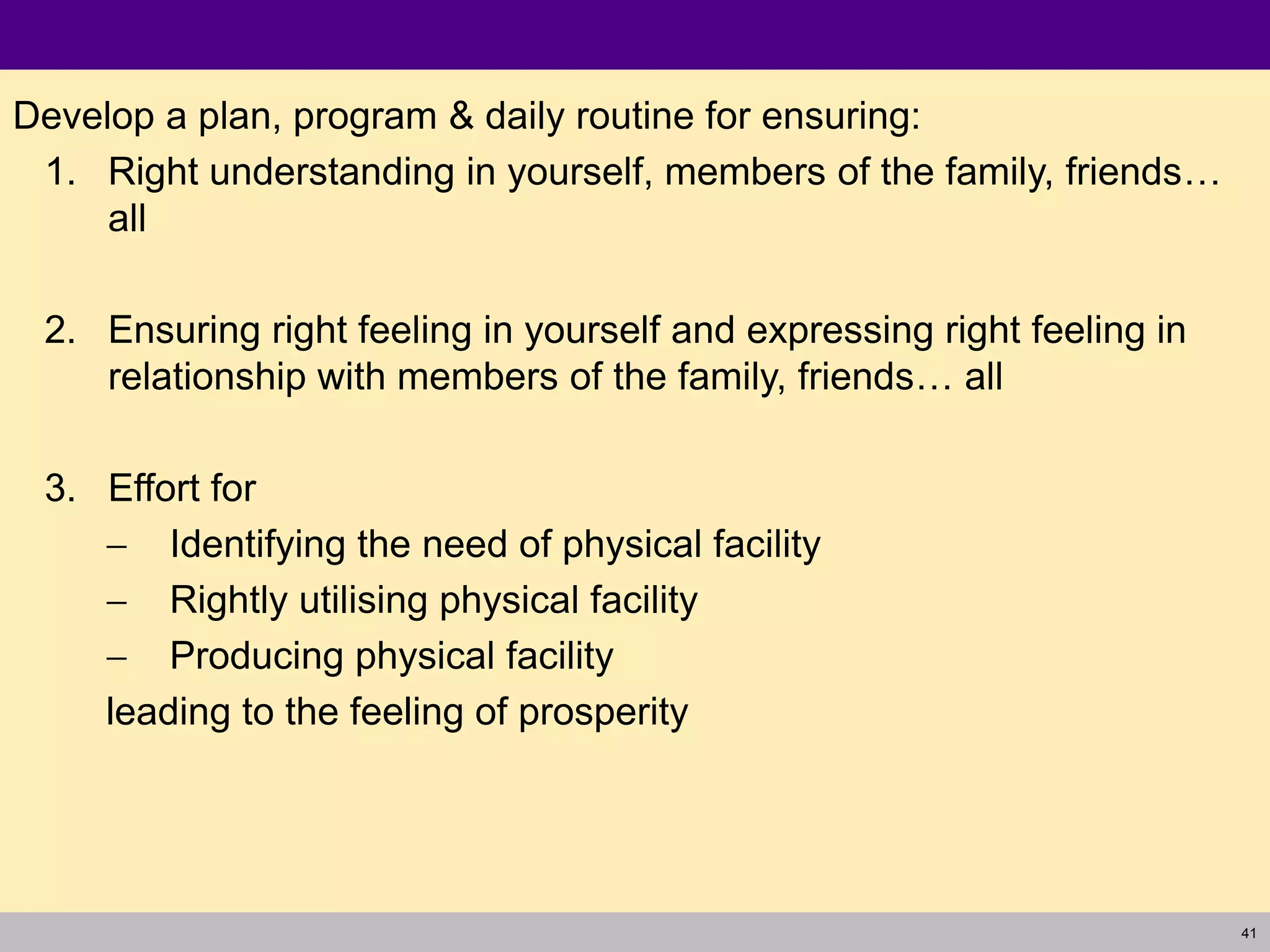 41
Develop a plan, program & daily routine for ensuring:
1. Right understanding in yourself, members of the family, friends…
all
2. Ensuring right feeling in yourself and expressing right feeling in
relationship with members of the family, friends… all
3. Effort for
 Identifying the need of physical facility
 Rightly utilising physical facility
 Producing physical facility
leading to the feeling of prosperity
 