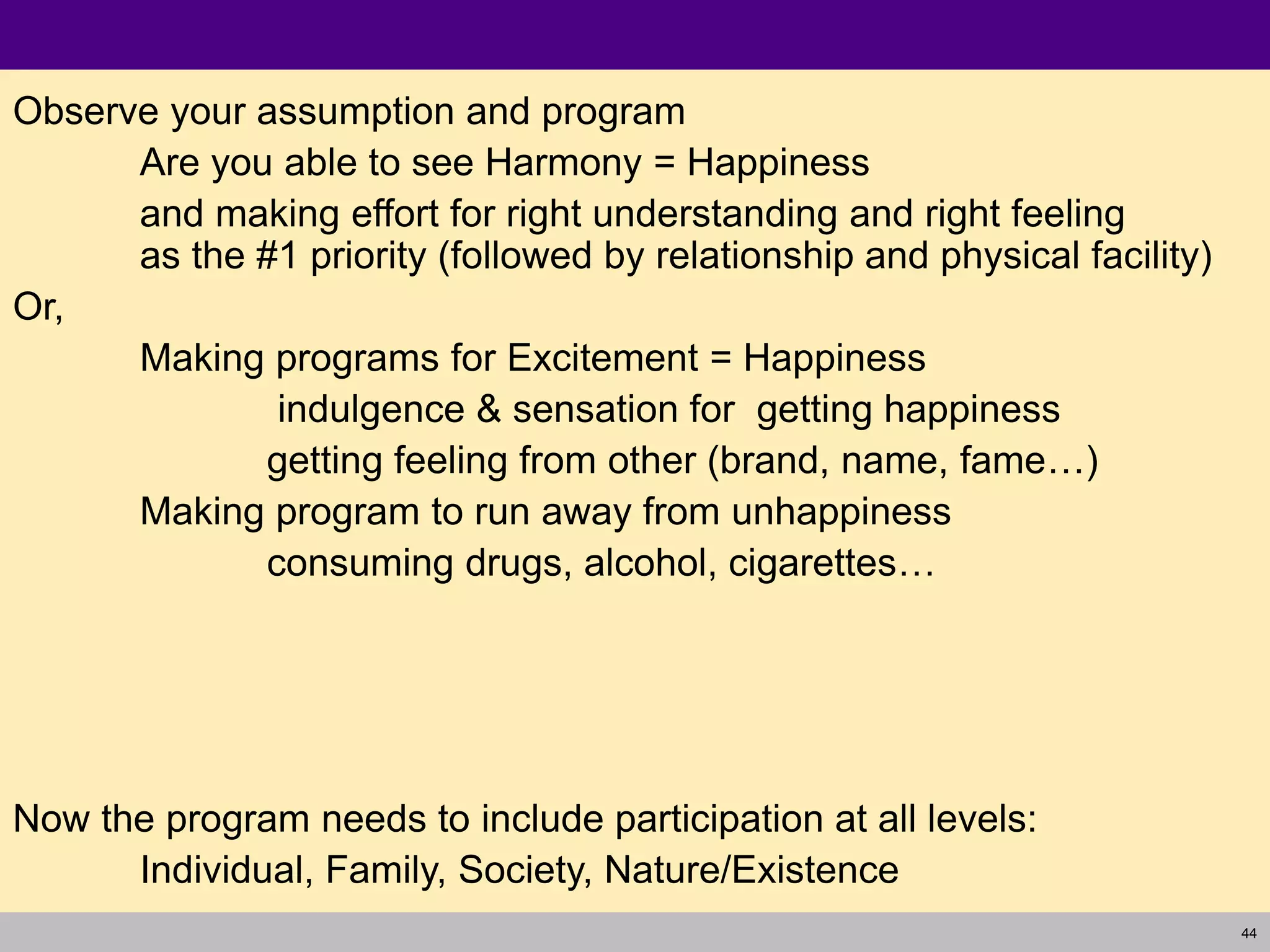 44
Observe your assumption and program
Are you able to see Harmony = Happiness
and making effort for right understanding and right feeling
as the #1 priority (followed by relationship and physical facility)
Or,
Making programs for Excitement = Happiness
indulgence & sensation for getting happiness
getting feeling from other (brand, name, fame…)
Making program to run away from unhappiness
consuming drugs, alcohol, cigarettes…
Now the program needs to include participation at all levels:
Individual, Family, Society, Nature/Existence
 