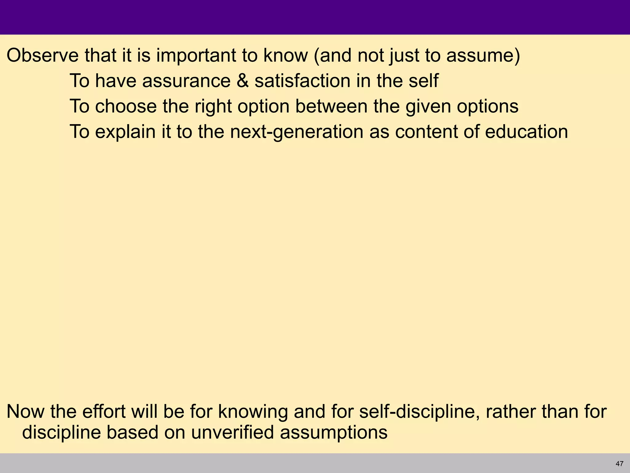 47
Observe that it is important to know (and not just to assume)
To have assurance & satisfaction in the self
To choose the right option between the given options
To explain it to the next-generation as content of education
Now the effort will be for knowing and for self-discipline, rather than for
discipline based on unverified assumptions
 