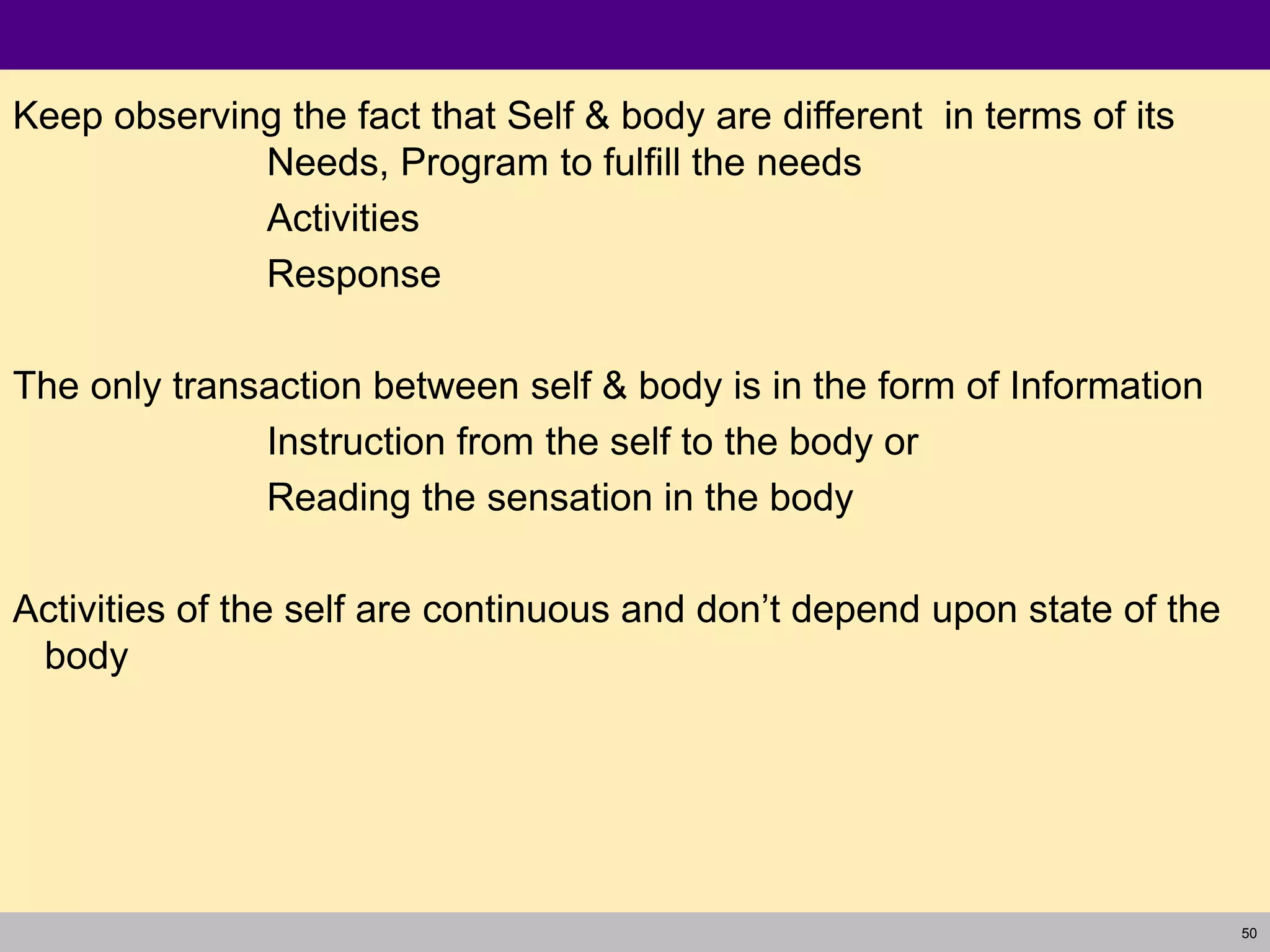 50
Keep observing the fact that Self & body are different in terms of its
Needs, Program to fulfill the needs
Activities
Response
The only transaction between self & body is in the form of Information
Instruction from the self to the body or
Reading the sensation in the body
Activities of the self are continuous and don’t depend upon state of the
body
 