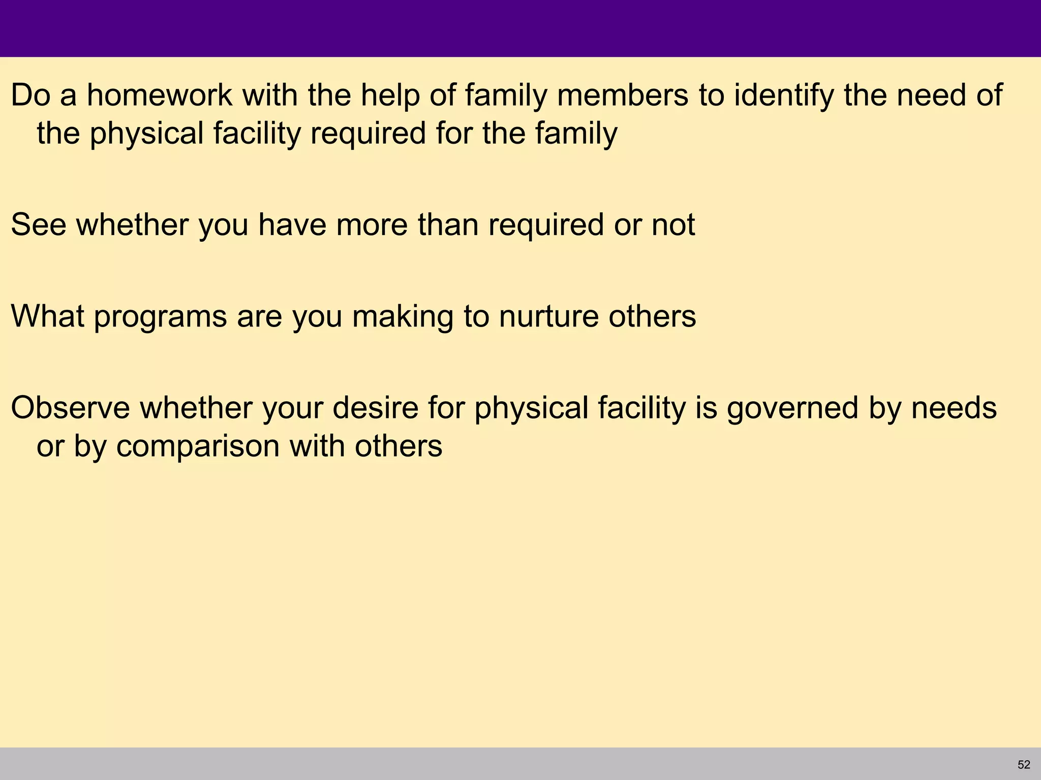 52
Do a homework with the help of family members to identify the need of
the physical facility required for the family
See whether you have more than required or not
What programs are you making to nurture others
Observe whether your desire for physical facility is governed by needs
or by comparison with others
 