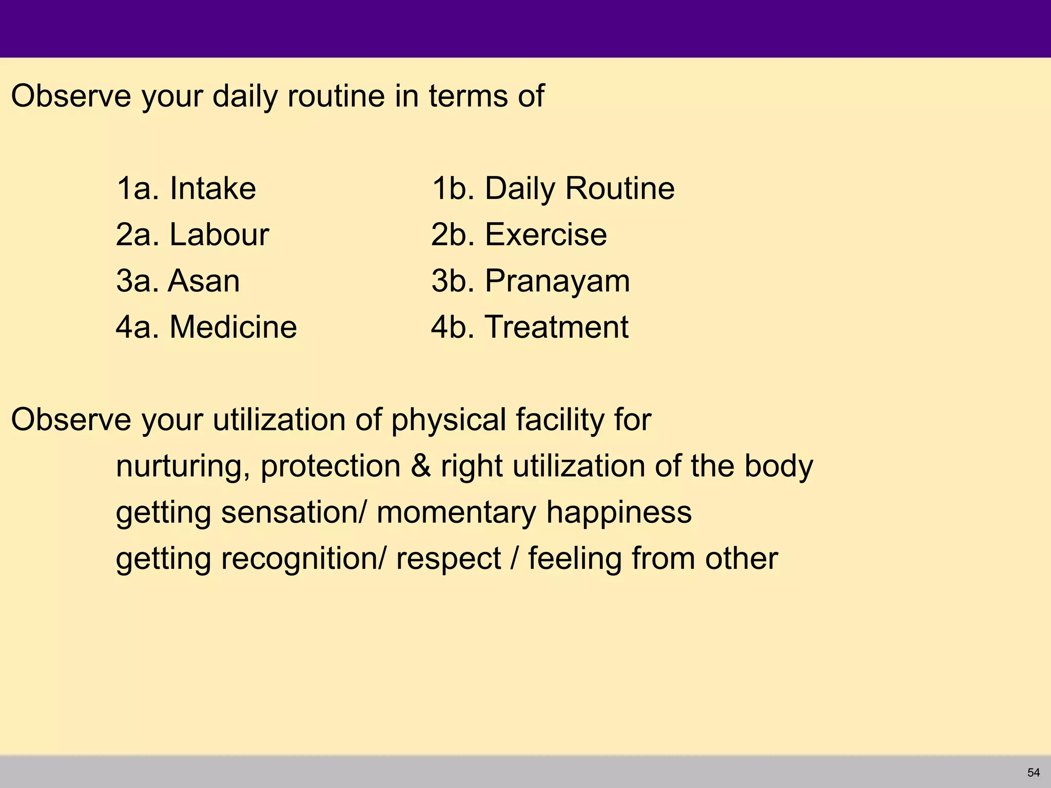 54
Observe your daily routine in terms of
1a. Intake 1b. Daily Routine
2a. Labour 2b. Exercise
3a. Asan 3b. Pranayam
4a. Medicine 4b. Treatment
Observe your utilization of physical facility for
nurturing, protection & right utilization of the body
getting sensation/ momentary happiness
getting recognition/ respect / feeling from other
 
