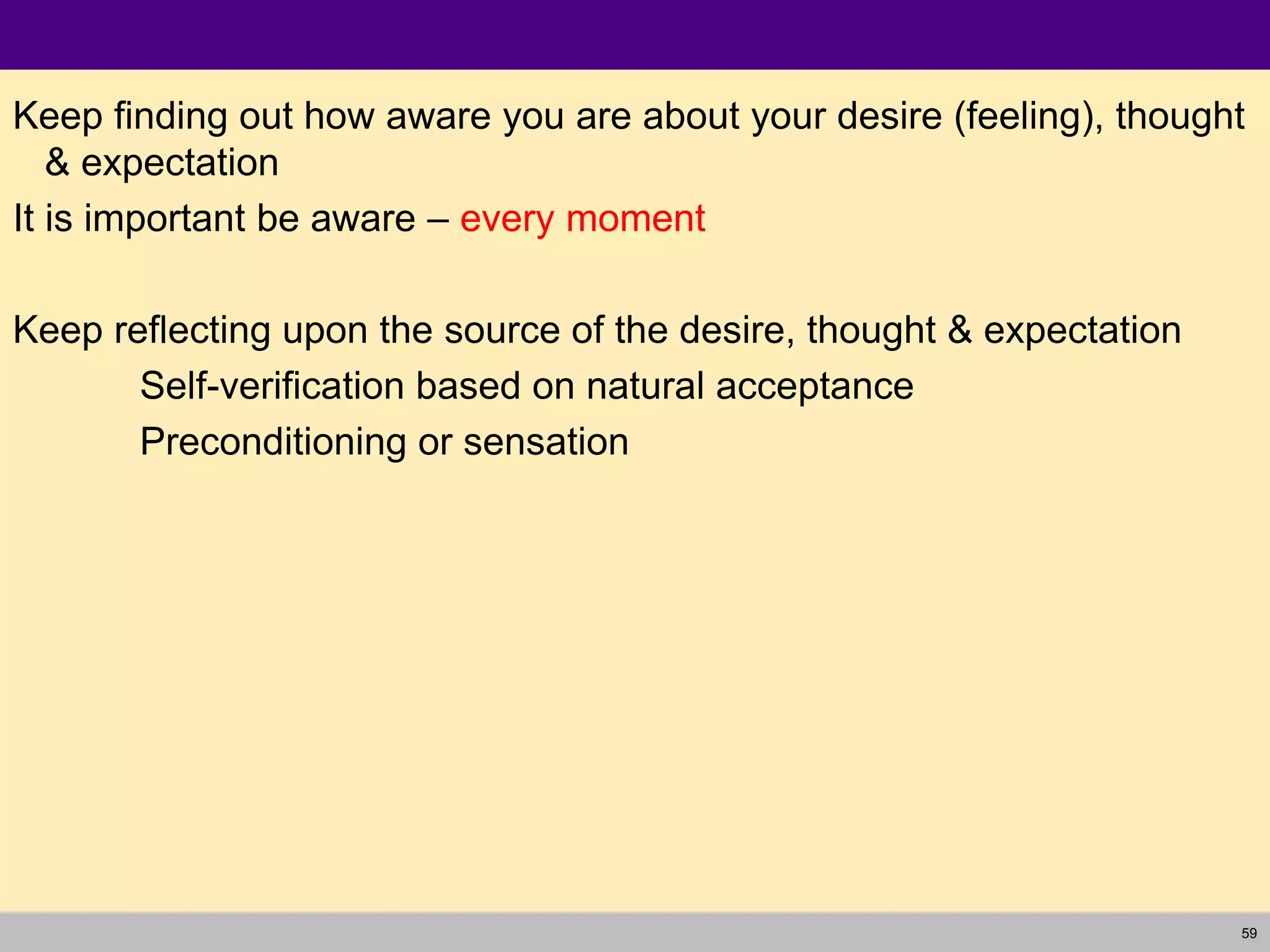 59
Keep finding out how aware you are about your desire (feeling), thought
& expectation
It is important be aware – every moment
Keep reflecting upon the source of the desire, thought & expectation
Self-verification based on natural acceptance
Preconditioning or sensation
 