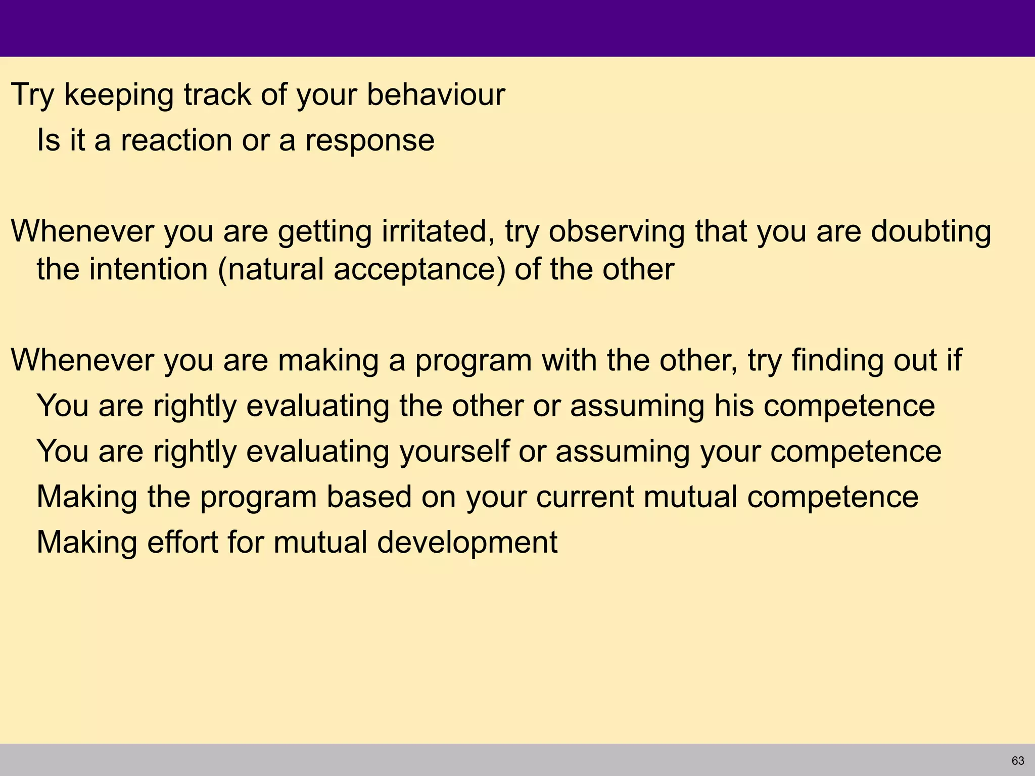 63
Try keeping track of your behaviour
Is it a reaction or a response
Whenever you are getting irritated, try observing that you are doubting
the intention (natural acceptance) of the other
Whenever you are making a program with the other, try finding out if
You are rightly evaluating the other or assuming his competence
You are rightly evaluating yourself or assuming your competence
Making the program based on your current mutual competence
Making effort for mutual development
 