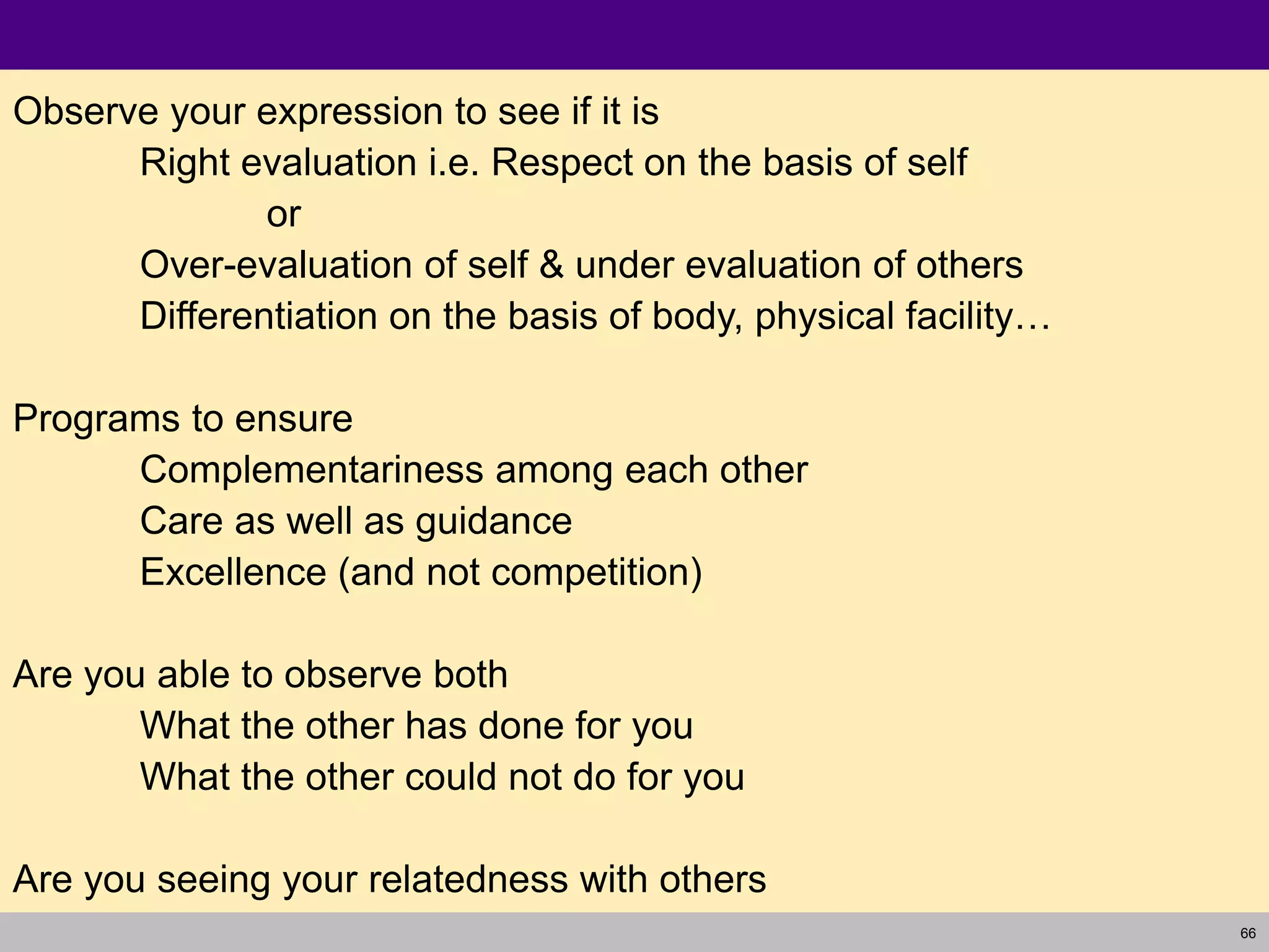 66
Observe your expression to see if it is
Right evaluation i.e. Respect on the basis of self
or
Over-evaluation of self & under evaluation of others
Differentiation on the basis of body, physical facility…
Programs to ensure
Complementariness among each other
Care as well as guidance
Excellence (and not competition)
Are you able to observe both
What the other has done for you
What the other could not do for you
Are you seeing your relatedness with others
 