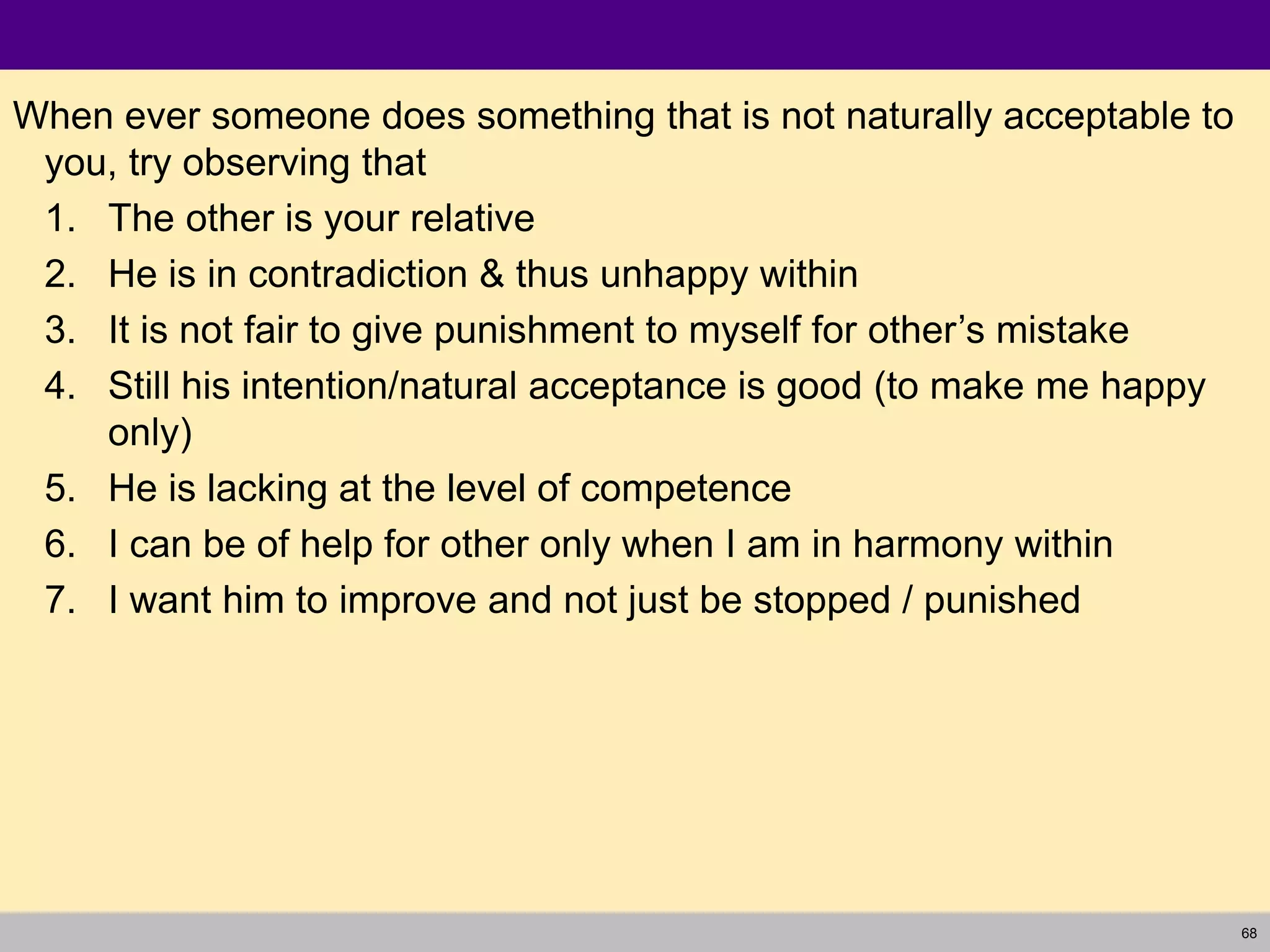 68
When ever someone does something that is not naturally acceptable to
you, try observing that
1. The other is your relative
2. He is in contradiction & thus unhappy within
3. It is not fair to give punishment to myself for other’s mistake
4. Still his intention/natural acceptance is good (to make me happy
only)
5. He is lacking at the level of competence
6. I can be of help for other only when I am in harmony within
7. I want him to improve and not just be stopped / punished
 