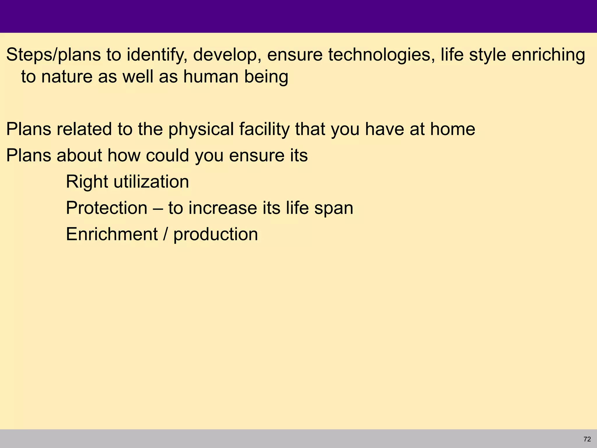 72
Steps/plans to identify, develop, ensure technologies, life style enriching
to nature as well as human being
Plans related to the physical facility that you have at home
Plans about how could you ensure its
Right utilization
Protection – to increase its life span
Enrichment / production
 