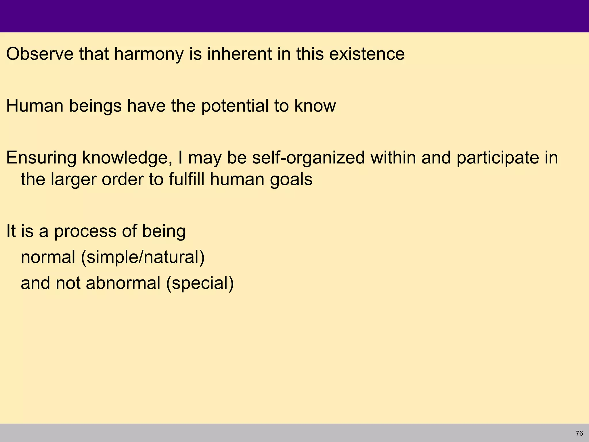 76
Observe that harmony is inherent in this existence
Human beings have the potential to know
Ensuring knowledge, I may be self-organized within and participate in
the larger order to fulfill human goals
It is a process of being
normal (simple/natural)
and not abnormal (special)
 