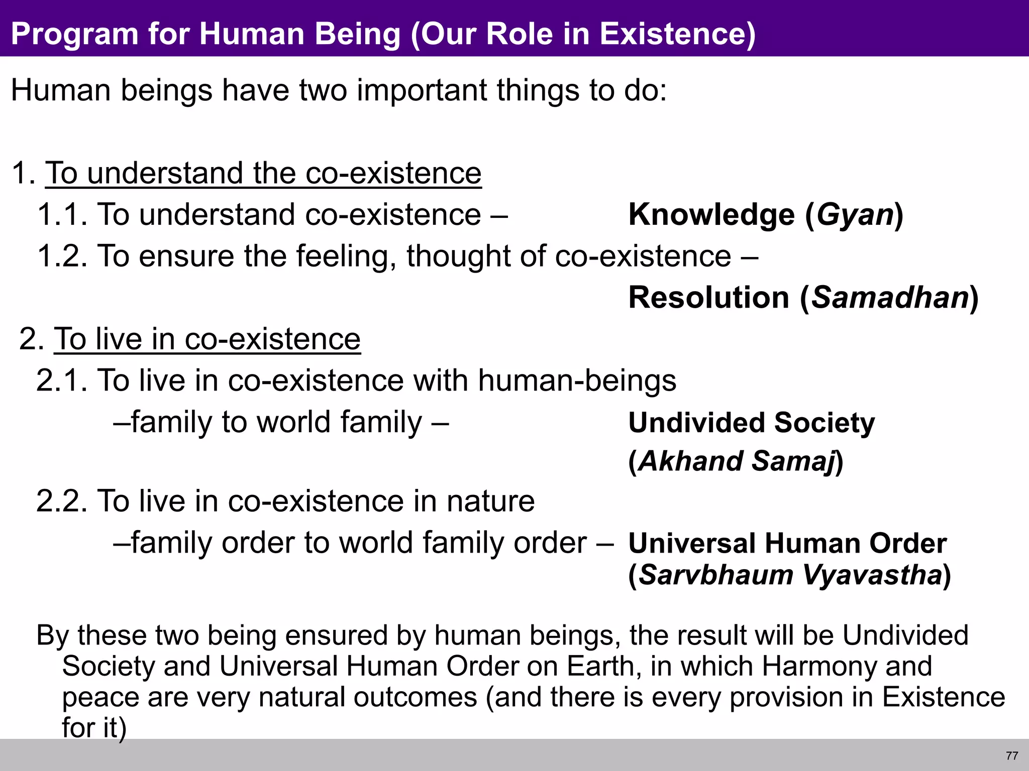 77
Program for Human Being (Our Role in Existence)
Human beings have two important things to do:
1. To understand the co-existence
1.1. To understand co-existence – Knowledge (Gyan)
1.2. To ensure the feeling, thought of co-existence –
Resolution (Samadhan)
2. To live in co-existence
2.1. To live in co-existence with human-beings
–family to world family – Undivided Society
(Akhand Samaj)
2.2. To live in co-existence in nature
–family order to world family order – Universal Human Order
(Sarvbhaum Vyavastha)
By these two being ensured by human beings, the result will be Undivided
Society and Universal Human Order on Earth, in which Harmony and
peace are very natural outcomes (and there is every provision in Existence
for it)
 