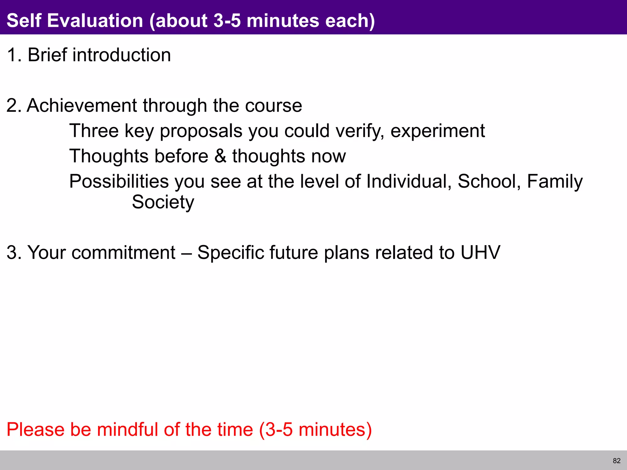 82
Self Evaluation (about 3-5 minutes each)
1. Brief introduction
2. Achievement through the course
Three key proposals you could verify, experiment
Thoughts before & thoughts now
Possibilities you see at the level of Individual, School, Family
Society
3. Your commitment – Specific future plans related to UHV
Please be mindful of the time (3-5 minutes)
 