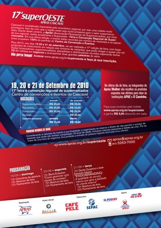 Cascavel é consid
promissora. Isso erada importante pólo econômic
                  fa                                o
dista. Diante dest z com que a região oeste seja m regional, por isso uma cidade mui
                   e                                ui
da sua regional, re cenário, a Apras (Associação Pa to próspera para o setor superm to
                    aliza anualmente                  ra                                 er
mercados. Em su
                   a                 a Superoeste - Fe naense de Supermercados), po ca-
tores ocuparam 10 última edição, o evento bateu re ira e Convenção Regional de r meio
                     0% do pavilhão do               cordes                             Supe
Para 2010, nos di                       Centro de Conven em número de visitantes e os r-
                                                            ção e Eventos.                  exposi-
projeções de cresas 19 20 e 21 de setembro, vai
                   cimento em relaç                 ser realizada a 17
Serão fornecedor                     ão aos números                    ª edição da feira,
                   es
R$ 60 milhões em , supermercadistas, atacadistas de visitantes, que pode chegar a com boas
                     negócios e                       e distribuidores                   quase oito mil.
Não perca tempo! Acesse acompanhar duas grandes palestrasreunseos esperando fechar
                                                                            id
                                                                        do tor.
                               www.apras.org.b
                                                                            r/superoeste e fa
                                                                                                            ça já sua inscri
                                                                                                                               ção.




19, 20 e 21 de Setembro de 2010                                                                                       No último dia de feira, as integrantes do
                                                                                                                      Apras Mulher vão recolher os produtos
 17ª feira e convenção regional de supermercados
 Centro de convenções e eventos de Cascavel                                                                                 expostos nas vitrines para doar às
                                                                                                                             instituições APAE e O Caminho.
        INSCRIÇÕES                                  associado                            não-associado
          Supermercadista...............R$ 25,00..................R$ 30,00
          Atacadista............................R$ 25,00..................R$ 30,00                                    Faça suas incrições pelo hotsite
          Fornecedor...........................R$ 25,00..................R$ 35,00                                     www.apras.org.br/superoeste
          Visitante......................................................................R$ 35,00                     e ganhe R$ 5,00 desconto em cada.
          Expositor excedente                       secretaria                           internet
                                                    R$ 15,00                             R$ 10,00
                                                                                                                                     esso de
                                                                                                                       permitir o ac
                                                                                                       d ireito de não bebês de colo. Por se
                                        ADE                                              se reserva o pequenas e
                                                                             rganização
                PROIBI DO MENORES DE ID                    a fin
                                                                                                    ças
                                                                 alidade, a o idade, inclusive crian ermuda e/ou chinelo.
                                               evento e su do 18 anos de                       do b
                                   natureza do          leta                     pessoa trajan
                Con  siderando anda não tenham compproibida a entrada de
                              e ai                    a                                                                            rg.br
                 pessoas qu a feira de negócios, fic
                  tratar de um                                                                             apras@apras.o
                                                                                .br/s   roeste              upe                       3263-7000
                                                                  www.apras.org                                                [41]




                                                                                                         terça
           O                                                                            21/09 –
PROGRAMAÇÃingo
                                                                                            e José
                                                        – segund
                                                                 a                Quadros
                                          20/09                        15h Dante asser
                                                                       Eduardo N RAN DING:
                                                              v
          dom                                      t Entsche
19/09 –              ertura               15h Bern erenciar uma         “ENDOBe do serviço de
                                                  g
          ônia de ab                      “Como de sucesso”                       d
                                                                        A qualidaue gera a lealda
15h Cerimura da feira                      equipe               ira
16h Abertamento da feira                            rtura da fe a feira interno q externo”
                                           16h Abe amento d
 22h Fech                                                                do cliente ura da feira
                                            22h Fech                     16h Abertamento da feira
                                                                          22h Fech
                                                                                                                                       Apoio

                                                                                             Patrocínio
                                                         l
                                         Hotel oficia
       Realização
 