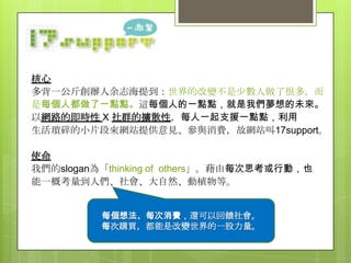 核心
多背一公斤創辦人余志海提到：世界的改變不是少數人做了很多，而
是每個人都做了一點點。這每個人的一點點，就是我們夢想的未來。
以網路的即時性 X 社群的擴散性，每人一起支援一點點，利用
生活瑣碎的小片段來網站提供意見、參與消費，故網站叫17support。

使命
我們的slogan為「thinking of others」。藉由每次思考或行動，也
能一概考量到人們、社會、大自然、動植物等。
每個想法、每次消費，還可以回饋社會。
每個想法、每次消費，還可以回饋社會。
每次購買，都能是改變世界的一股力量。
每次購買，都能是改變世界的一股力量。

 
