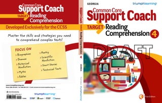 www.triumphlearning.com
Phone: (800) 338-6519 • Fax: (866) 805-5723 • E-mail: customerservice@triumphlearning.com
First Edition
Target
4
FirstEdition
Target
DevelopedExclusivelyfortheCCSS
Reading
Comprehension
4
Reading
ComprehensionMaster the skills and strategies you need
to comprehend complex texts!
TARGET	ReadingComprehension
Focus on
>	Biographies
>	Dramas
>	Historical
Nonfiction
>	Myths
>	Fables
>	Poetry
>	Scientific
Nonfiction
>	Short Stories
>	Technical Texts
T131GA
ISBN-13: 978-1-62362-040-0
9 7 8 1 6 2 3 6 2 0 4 0 0
9 0 0 0 0
GEORGIA
GEORGIA
 