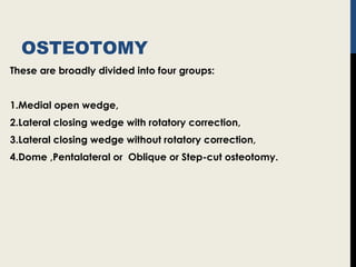 OSTEOTOMY
These are broadly divided into four groups:
1.Medial open wedge,
2.Lateral closing wedge with rotatory correction,
3.Lateral closing wedge without rotatory correction,
4.Dome ,Pentalateral or Oblique or Step-cut osteotomy.
 