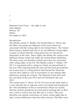 1
7
Supreme Court Cases – the right to vote
Jesus Mojica
History 121
Ochoa
November 6, 2018
Introduction
The Shelby county V. Holder, the United States V. Reese and
the Ohio voter purge are Supreme Court cases which are
concerned with the voting right in the United States. The United
States being a federal state has to set out different voting rights
in order to ensure that the voting processes are carried out
efficiently in the state. These rights also define the voting in the
different nations which fall under the United States federation.
The three cases are therefore related since they are concerned
with voting rights in the US. The Shelby county V. holder, 570
US 2 is concerned with a voting act which was passed back in
the year 1965 requiring both the state and the local governments
not to pass laws or voting policies that denied the American
citizens their rights to vote in accordance to race among other
differences among the citizens. The Supreme Court later took
the case back in the year 2012 and was decided in the year
2013.
The united states V. Reese, 92 US 214 case on the other hand is
a case whereby the us supreme court went ahead and interpreted
the 15th amendment of the us constitution which was mainly
that the citizens should not be restricted of suffrage due to their
race, color as well as the fact that one is a slave. This case
therefore was mainly restrictions of voters voting rights due to
their various differences from the other citizens. The Ohio voter
 