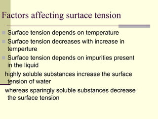 Factors affecting surtace tension
 Surface tension depends on temperature
 Surface tension decreases with increase in
temperture
 Surface tension depends on impurities present
in the liquid
highly soluble substances increase the surface
tension of water
whereas sparingly soluble substances decrease
the surface tension
 