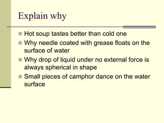 Explain why
 Hot soup tastes better than cold one
 Why needle coated with grease floats on the
surface of water
 Why drop of liquid under no external force is
always spherical in shape
 Small pieces of camphor dance on the water
surface
 