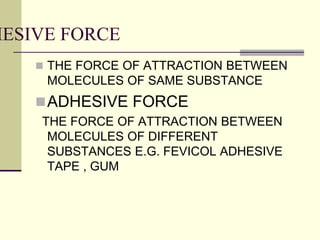 HESIVE FORCE
 THE FORCE OF ATTRACTION BETWEEN
MOLECULES OF SAME SUBSTANCE
ADHESIVE FORCE
THE FORCE OF ATTRACTION BETWEEN
MOLECULES OF DIFFERENT
SUBSTANCES E.G. FEVICOL ADHESIVE
TAPE , GUM
 