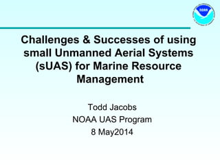 Challenges & Successes of using
small Unmanned Aerial Systems
(sUAS) for Marine Resource
Management
Todd Jacobs
NOAA UAS Program
8 May2014
 