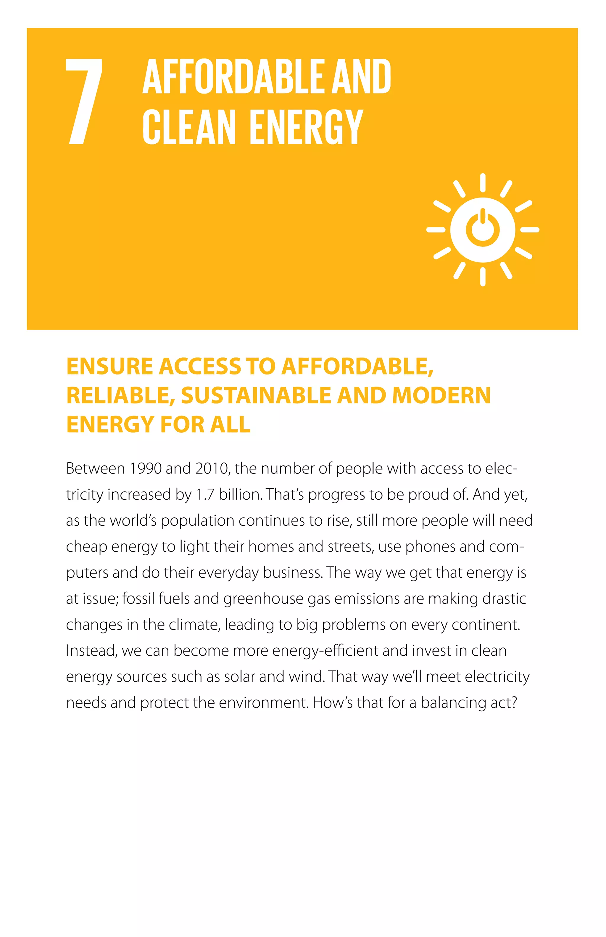 ENSURE ACCESS TO AFFORDABLE,
RELIABLE, SUSTAINABLE AND MODERN
ENERGY FOR ALL
Between 1990 and 2010, the number of people with access to elec-
tricity increased by 1.7 billion. That’s progress to be proud of. And yet,
as the world’s population continues to rise, still more people will need
cheap energy to light their homes and streets, use phones and com-
puters and do their everyday business. The way we get that energy is
at issue; fossil fuels and greenhouse gas emissions are making drastic
changes in the climate, leading to big problems on every continent.
Instead, we can become more energy-efficient and invest in clean
energy sources such as solar and wind. That way we’ll meet electricity
needs and protect the environment. How’s that for a balancing act?
 