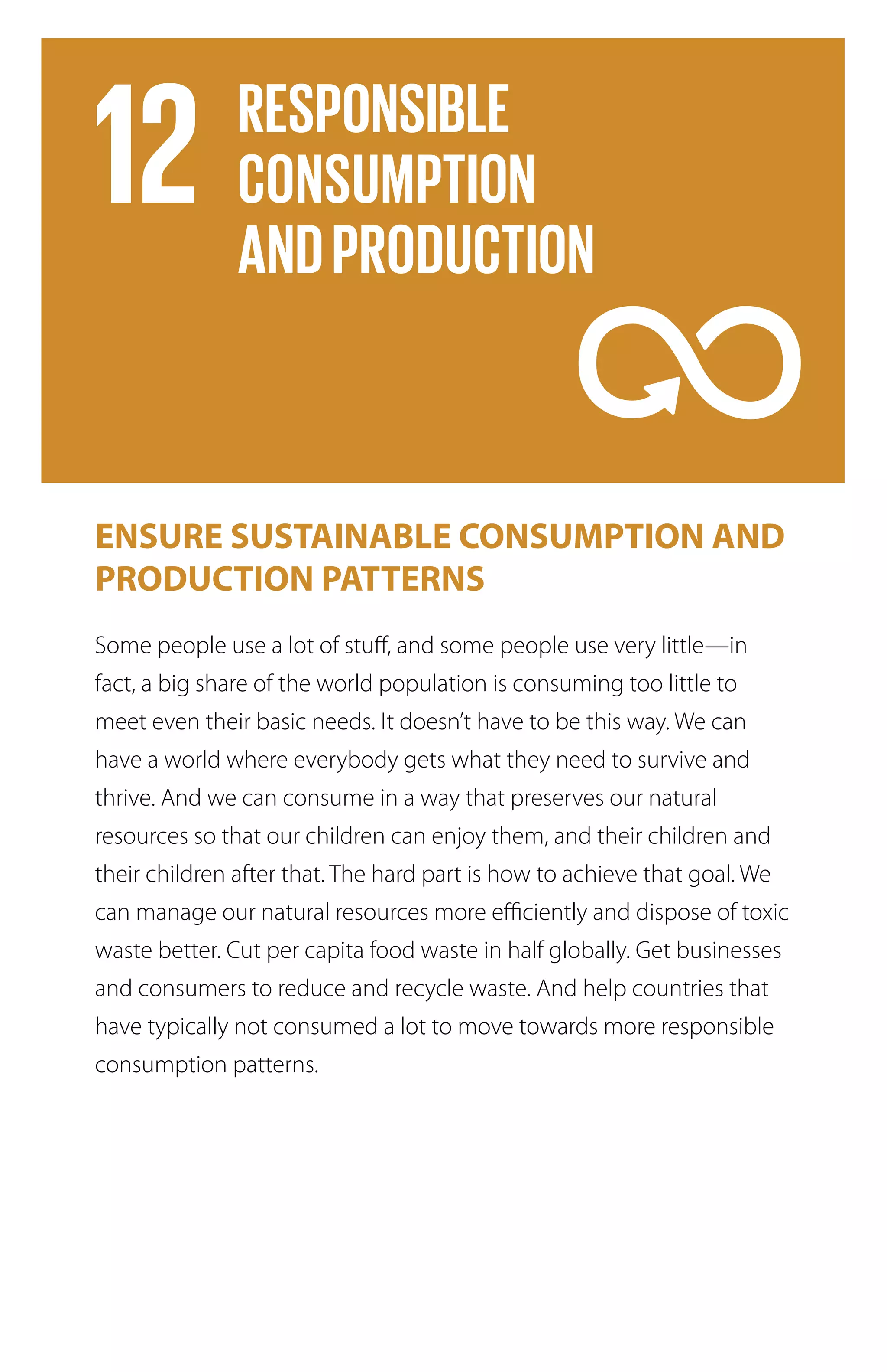 ENSURE SUSTAINABLE CONSUMPTION AND
PRODUCTION PATTERNS
Some people use a lot of stuff, and some people use very little—in
fact, a big share of the world population is consuming too little to
meet even their basic needs. It doesn’t have to be this way. We can
have a world where everybody gets what they need to survive and
thrive. And we can consume in a way that preserves our natural
resources so that our children can enjoy them, and their children and
their children after that. The hard part is how to achieve that goal. We
can manage our natural resources more efficiently and dispose of toxic
waste better. Cut per capita food waste in half globally. Get businesses
and consumers to reduce and recycle waste. And help countries that
have typically not consumed a lot to move towards more responsible
consumption patterns.
 