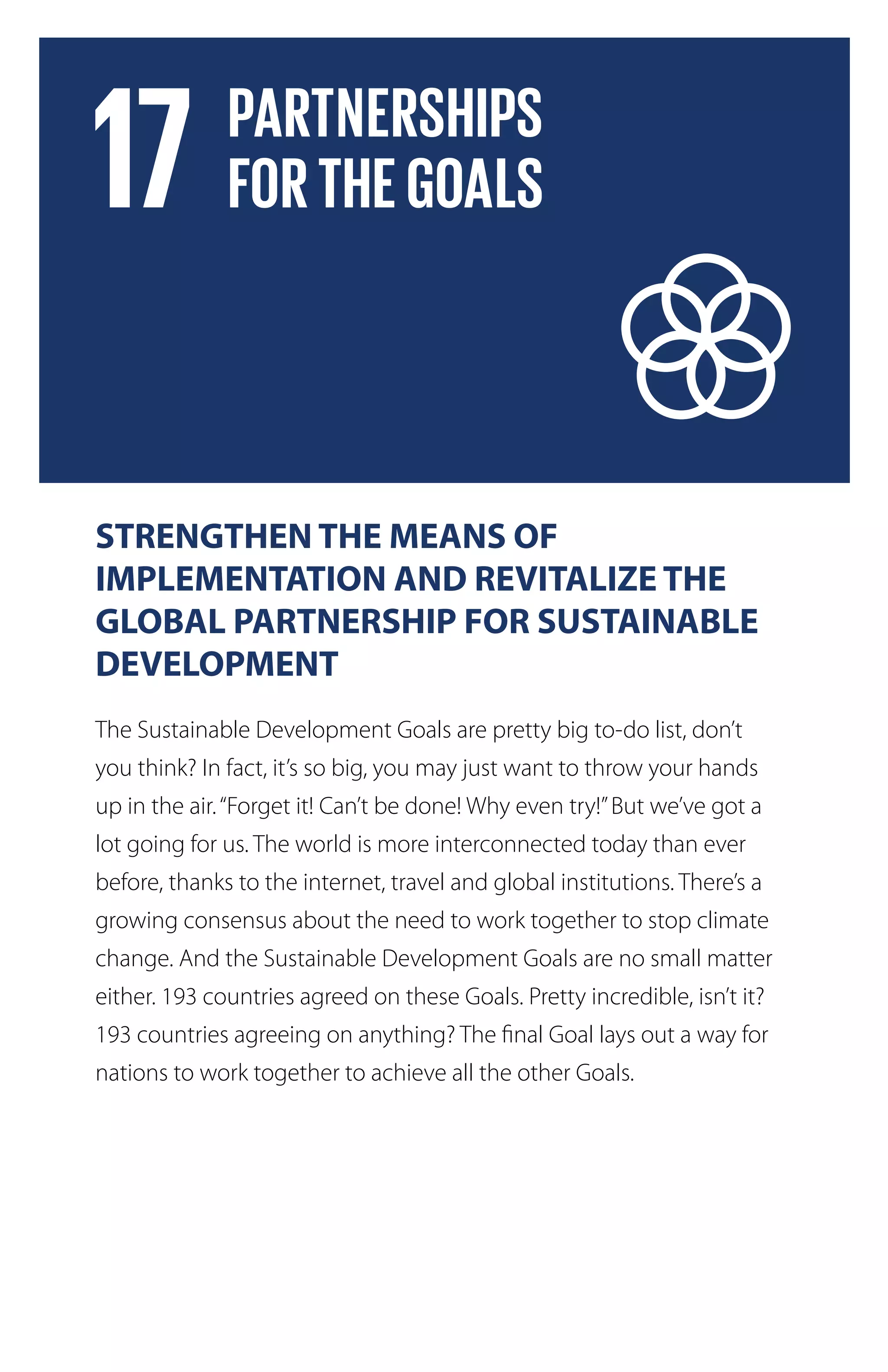 STRENGTHEN THE MEANS OF
IMPLEMENTATION AND REVITALIZE THE
GLOBAL PARTNERSHIP FOR SUSTAINABLE
DEVELOPMENT
The Sustainable Development Goals are pretty big to-do list, don’t
you think? In fact, it’s so big, you may just want to throw your hands
up in the air.“Forget it! Can’t be done! Why even try!”But we’ve got a
lot going for us. The world is more interconnected today than ever
before, thanks to the internet, travel and global institutions. There’s a
growing consensus about the need to work together to stop climate
change. And the Sustainable Development Goals are no small matter
either. 193 countries agreed on these Goals. Pretty incredible, isn’t it?
193 countries agreeing on anything? The final Goal lays out a way for
nations to work together to achieve all the other Goals.
 