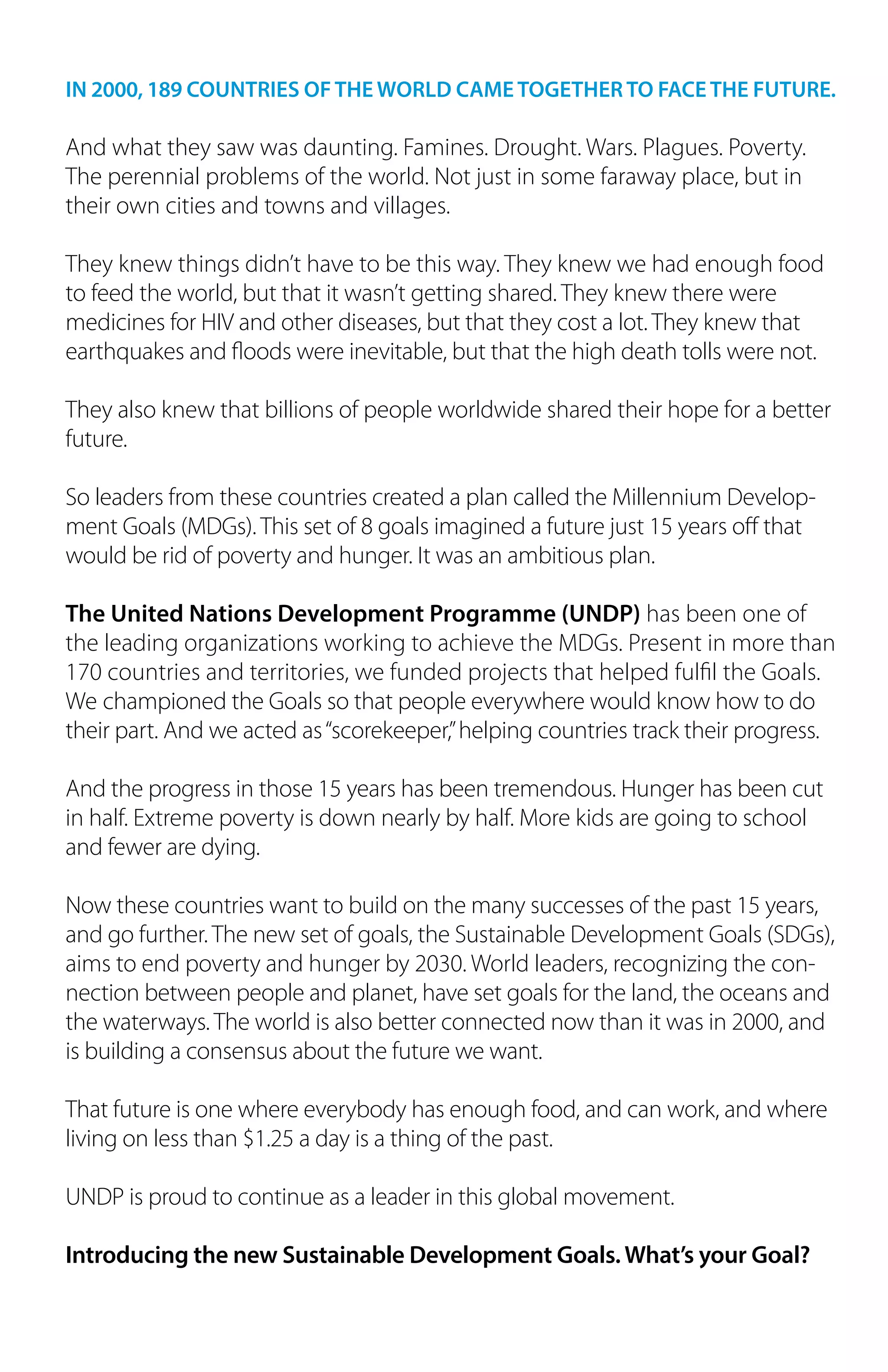 IN 2000, 189 COUNTRIES OF THE WORLD CAME TOGETHER TO FACE THE FUTURE.
And what they saw was daunting. Famines. Drought. Wars. Plagues. Poverty.
The perennial problems of the world. Not just in some faraway place, but in
their own cities and towns and villages.
They knew things didn’t have to be this way. They knew we had enough food
to feed the world, but that it wasn’t getting shared. They knew there were
medicines for HIV and other diseases, but that they cost a lot. They knew that
earthquakes and floods were inevitable, but that the high death tolls were not.
They also knew that billions of people worldwide shared their hope for a better
future.
So leaders from these countries created a plan called the Millennium Develop-
ment Goals (MDGs). This set of 8 goals imagined a future just 15 years off that
would be rid of poverty and hunger. It was an ambitious plan.
The United Nations Development Programme (UNDP) has been one of
the leading organizations working to achieve the MDGs. Present in more than
170 countries and territories, we funded projects that helped fulfil the Goals.
We championed the Goals so that people everywhere would know how to do
their part. And we acted as“scorekeeper,”helping countries track their progress.
And the progress in those 15 years has been tremendous. Hunger has been cut
in half. Extreme poverty is down nearly by half. More kids are going to school
and fewer are dying.
Now these countries want to build on the many successes of the past 15 years,
and go further. The new set of goals, the Sustainable Development Goals (SDGs),
aims to end poverty and hunger by 2030. World leaders, recognizing the con-
nection between people and planet, have set goals for the land, the oceans and
the waterways. The world is also better connected now than it was in 2000, and
is building a consensus about the future we want.
That future is one where everybody has enough food, and can work, and where
living on less than $1.25 a day is a thing of the past.
UNDP is proud to continue as a leader in this global movement.
Introducing the new Sustainable Development Goals. What’s your Goal?
 