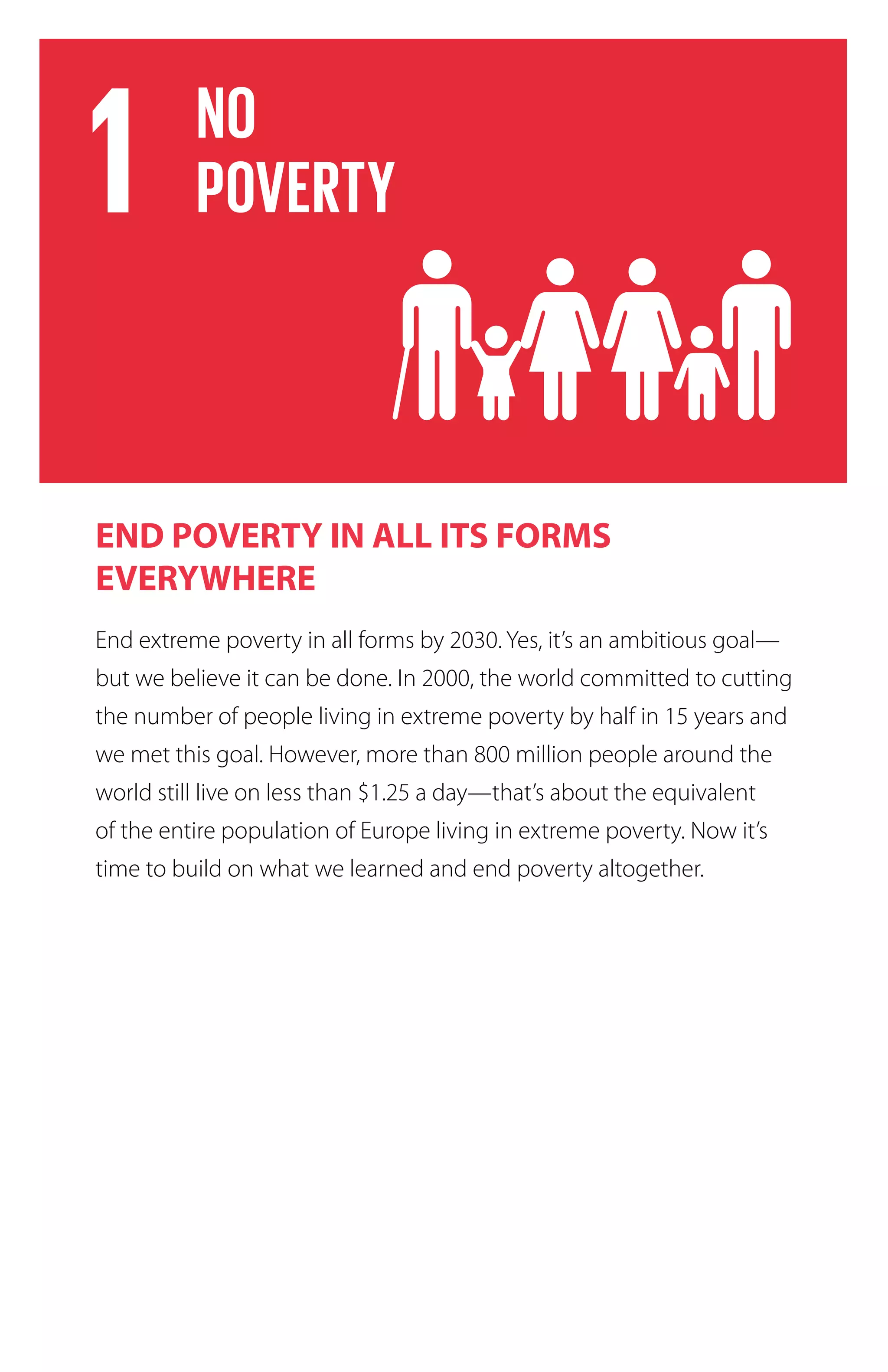 END POVERTY IN ALL ITS FORMS
EVERYWHERE
End extreme poverty in all forms by 2030. Yes, it’s an ambitious goal—
but we believe it can be done. In 2000, the world committed to cutting
the number of people living in extreme poverty by half in 15 years and
we met this goal. However, more than 800 million people around the
world still live on less than $1.25 a day—that’s about the equivalent
of the entire population of Europe living in extreme poverty. Now it’s
time to build on what we learned and end poverty altogether.
 
