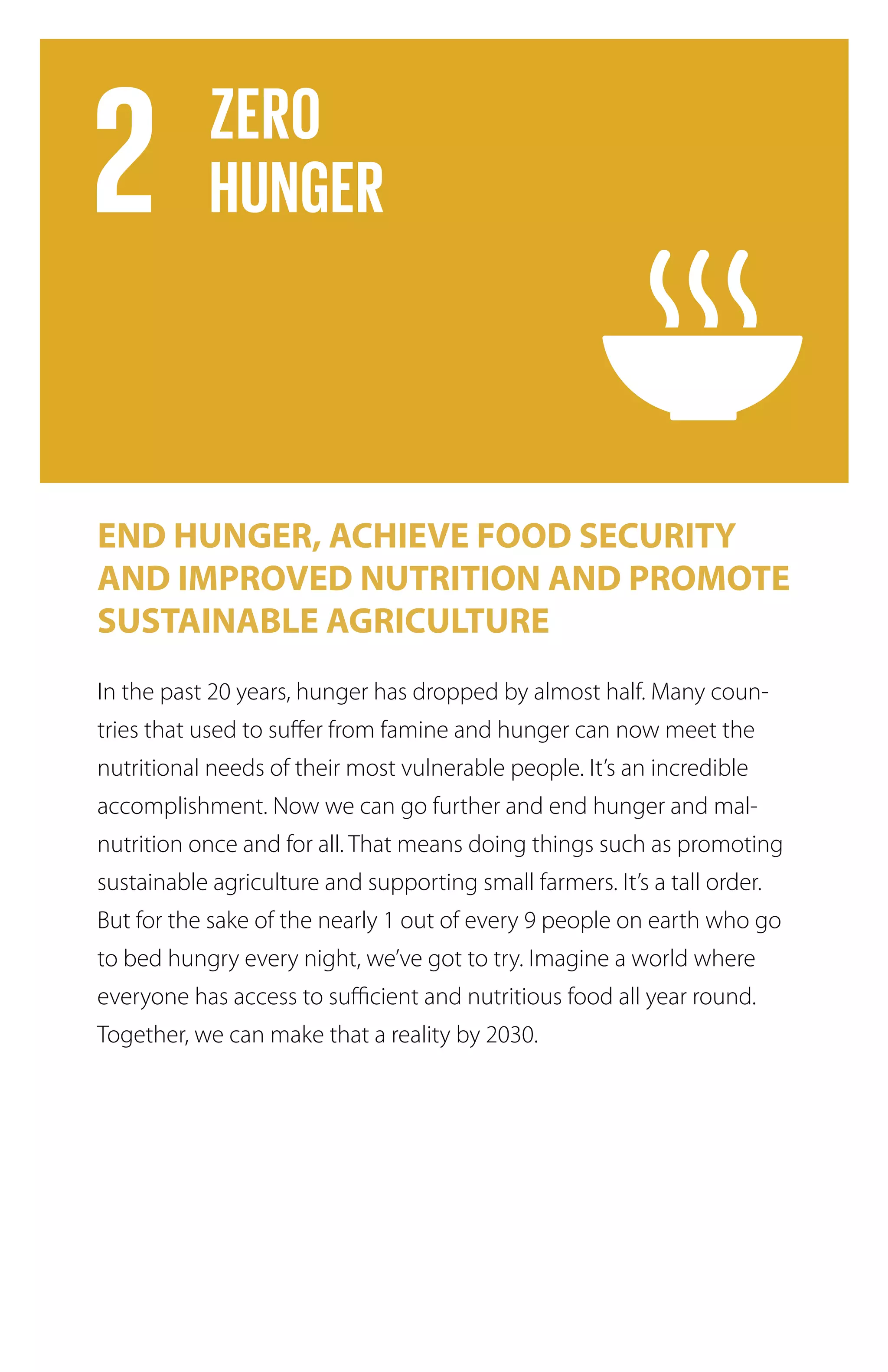 END HUNGER, ACHIEVE FOOD SECURITY
AND IMPROVED NUTRITION AND PROMOTE
SUSTAINABLE AGRICULTURE
In the past 20 years, hunger has dropped by almost half. Many coun-
tries that used to suffer from famine and hunger can now meet the
nutritional needs of their most vulnerable people. It’s an incredible
accomplishment. Now we can go further and end hunger and mal-
nutrition once and for all. That means doing things such as promoting
sustainable agriculture and supporting small farmers. It’s a tall order.
But for the sake of the nearly 1 out of every 9 people on earth who go
to bed hungry every night, we’ve got to try. Imagine a world where
everyone has access to sufficient and nutritious food all year round.
Together, we can make that a reality by 2030.
 