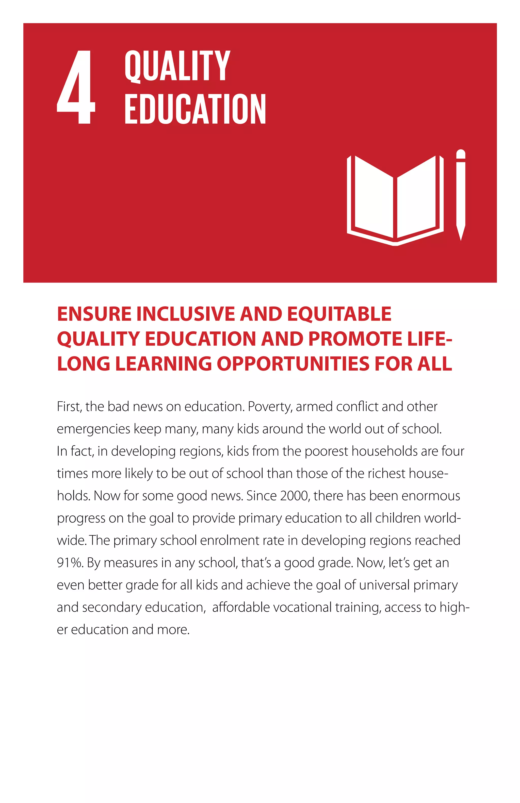 ENSURE INCLUSIVE AND EQUITABLE
QUALITY EDUCATION AND PROMOTE LIFE-
LONG LEARNING OPPORTUNITIES FOR ALL
First, the bad news on education. Poverty, armed conflict and other
emergencies keep many, many kids around the world out of school.
In fact, in developing regions, kids from the poorest households are four
times more likely to be out of school than those of the richest house-
holds. Now for some good news. Since 2000, there has been enormous
progress on the goal to provide primary education to all children world-
wide. The primary school enrolment rate in developing regions reached
91%. By measures in any school, that’s a good grade. Now, let’s get an
even better grade for all kids and achieve the goal of universal primary
and secondary education, affordable vocational training, access to high-
er education and more.
 