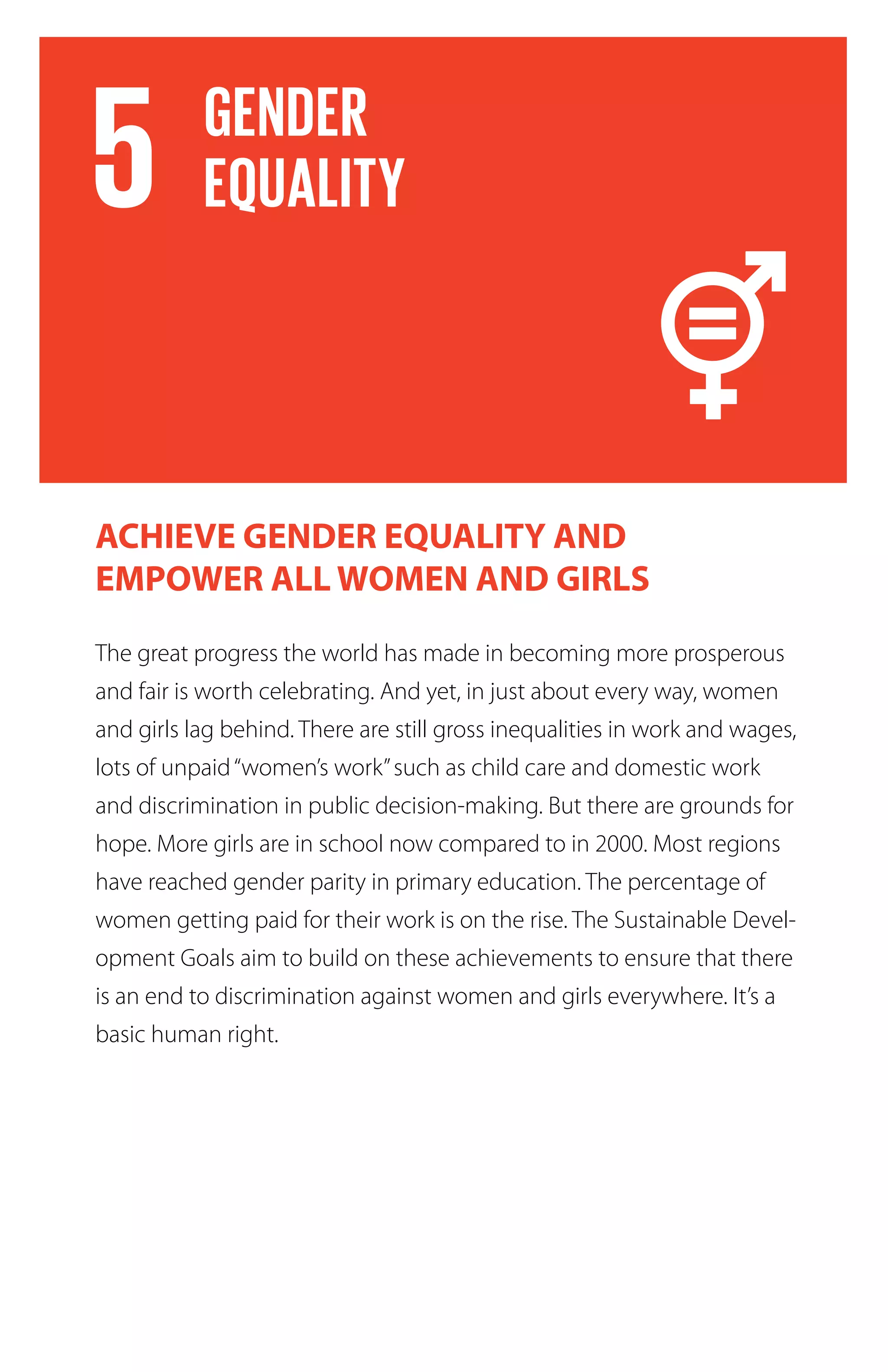 The great progress the world has made in becoming more prosperous
and fair is worth celebrating. And yet, in just about every way, women
and girls lag behind. There are still gross inequalities in work and wages,
lots of unpaid“women’s work”such as child care and domestic work
and discrimination in public decision-making. But there are grounds for
hope. More girls are in school now compared to in 2000. Most regions
have reached gender parity in primary education. The percentage of
women getting paid for their work is on the rise. The Sustainable Devel-
opment Goals aim to build on these achievements to ensure that there
is an end to discrimination against women and girls everywhere. It’s a
basic human right.
ACHIEVE GENDER EQUALITY AND
EMPOWER ALL WOMEN AND GIRLS
 