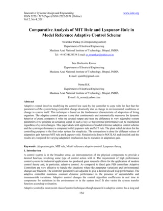 Innovative Systems Design and Engineering                                                      www.iiste.org
ISSN 2222-1727 (Paper) ISSN 2222-2871 (Online)
Vol 2, No 4, 2011


    Comparative Analysis of MIT Rule and Lyapunov Rule in
         Model Reference Adaptive Control Scheme
                                    Swarnkar Pankaj (Corresponding author)
                                      Department of Electrical Engineering
                        Maulana Azad National Institute of Technology, Bhopal, INDIA
                             Tel: +919754129339 E-mail: p_swarnkar@yahoo.co.in


                                             Jain Shailendra Kumar
                                      Department of Electrical Engineering
                        Maulana Azad National Institute of Technology, Bhopal, INDIA
                                           E-mail: sjain68@gmail.com


                                                   Nema R.K.
                                      Department of Electrical Engineering
                        Maulana Azad National Institute of Technology, Bhopal, INDIA
                                          E-mail: rk_nema@yahoo.com
Abstract
Adaptive control involves modifying the control law used by the controller to cope with the fact that the
parameters of the system being controlled change drastically due to change in environmental conditions or
change in system itself. This technique is based on the fundamental characteristic of adaptation of living
organism. The adaptive control process is one that continuously and automatically measures the dynamic
behavior of plant, compares it with the desired output and uses the difference to vary adjustable system
parameters or to generate an actuating signal in such a way so that optimal performance can be maintained
regardless of system changes. This paper deals with application of model reference adaptive control scheme
and the system performance is compared with Lyapunov rule and MIT rule. The plant which is taken for the
controlling purpose is the first order system for simplicity. The comparison is done for different values of
adaptation gain between MIT rule and Lyapunov rule. Simulation is done in MATLAB and simulink and the
results are compared for varying adaptation mechanism due to variation in adaptation gain.


Keywords: Adaptation gain, MIT rule, Model reference adaptive control, Lyapunov theory.
1. Introduction
A control system is in the broadest sense, an interconnection of the physical components to provide a
desired function, involving some type of control action with it. The requirement of high performance
control system for industrial applications has produced great research efforts for the application of modern
control theory and, in particular, adaptive control. As compared to fixed gain PID controllers Adaptive
Controllers are very effective to handle the situations where the parameter variations and environmental
changes are frequent. The controller parameters are adjusted to give a desired closed-loop performance. The
adaptive controller maintains constant dynamic performance in the presence of unpredictable and
immeasurable variations. Adaptive control changes the control algorithm coefficients in real time to
compensate for variations in the environment or in the system itself. It also varies the system transfer
function according to situation.
Adaptive control is most recent class of control techniques though research in adaptive control has a long and
                                                     154
 