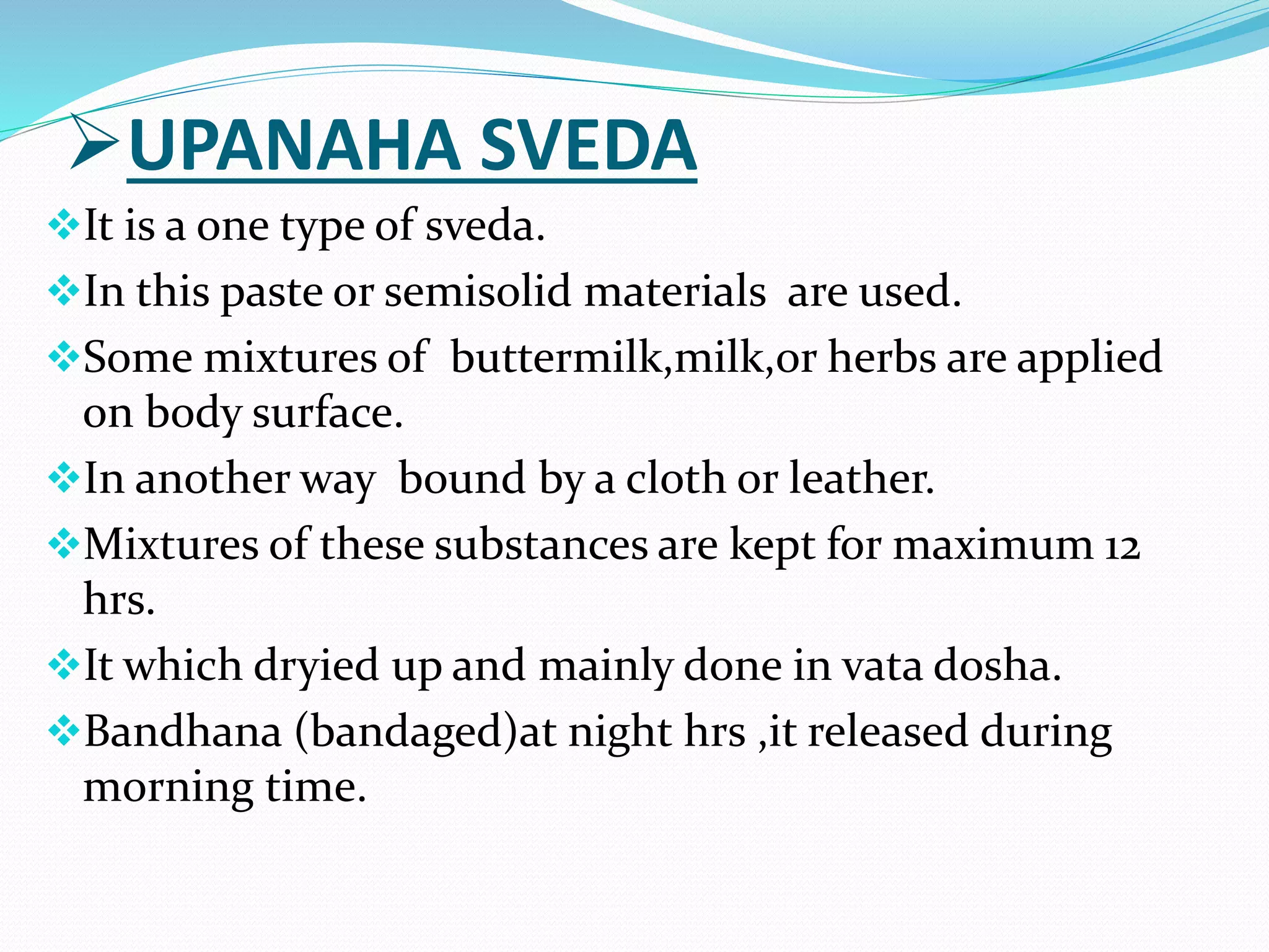 UPANAHA SVEDA
It is a one type of sveda.
In this paste or semisolid materials are used.
Some mixtures of buttermilk,milk,or herbs are applied
on body surface.
In another way bound by a cloth or leather.
Mixtures of these substances are kept for maximum 12
hrs.
It which dryied up and mainly done in vata dosha.
Bandhana (bandaged)at night hrs ,it released during
morning time.
 