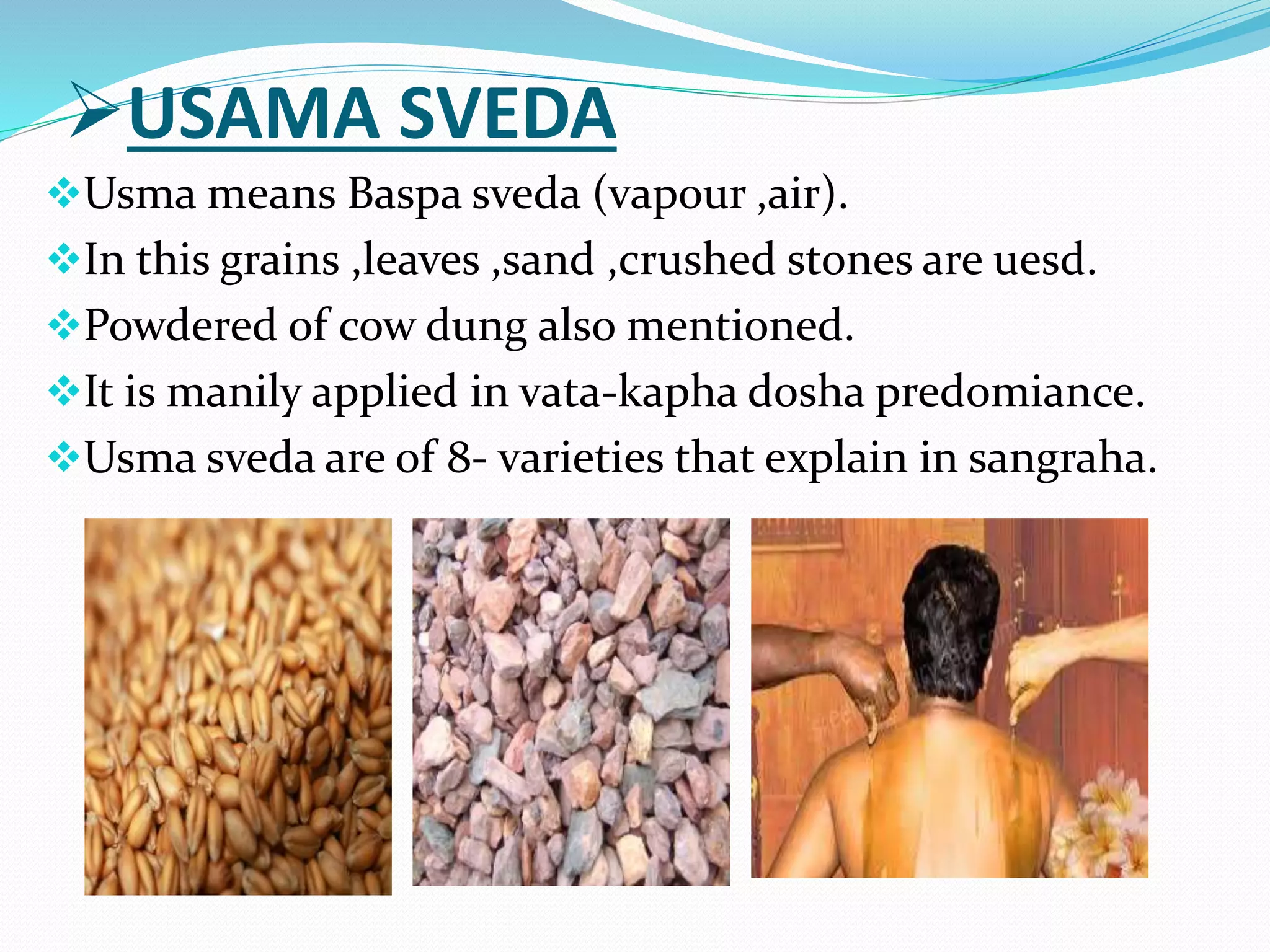 USAMA SVEDA
Usma means Baspa sveda (vapour ,air).
In this grains ,leaves ,sand ,crushed stones are uesd.
Powdered of cow dung also mentioned.
It is manily applied in vata-kapha dosha predomiance.
Usma sveda are of 8- varieties that explain in sangraha.
 