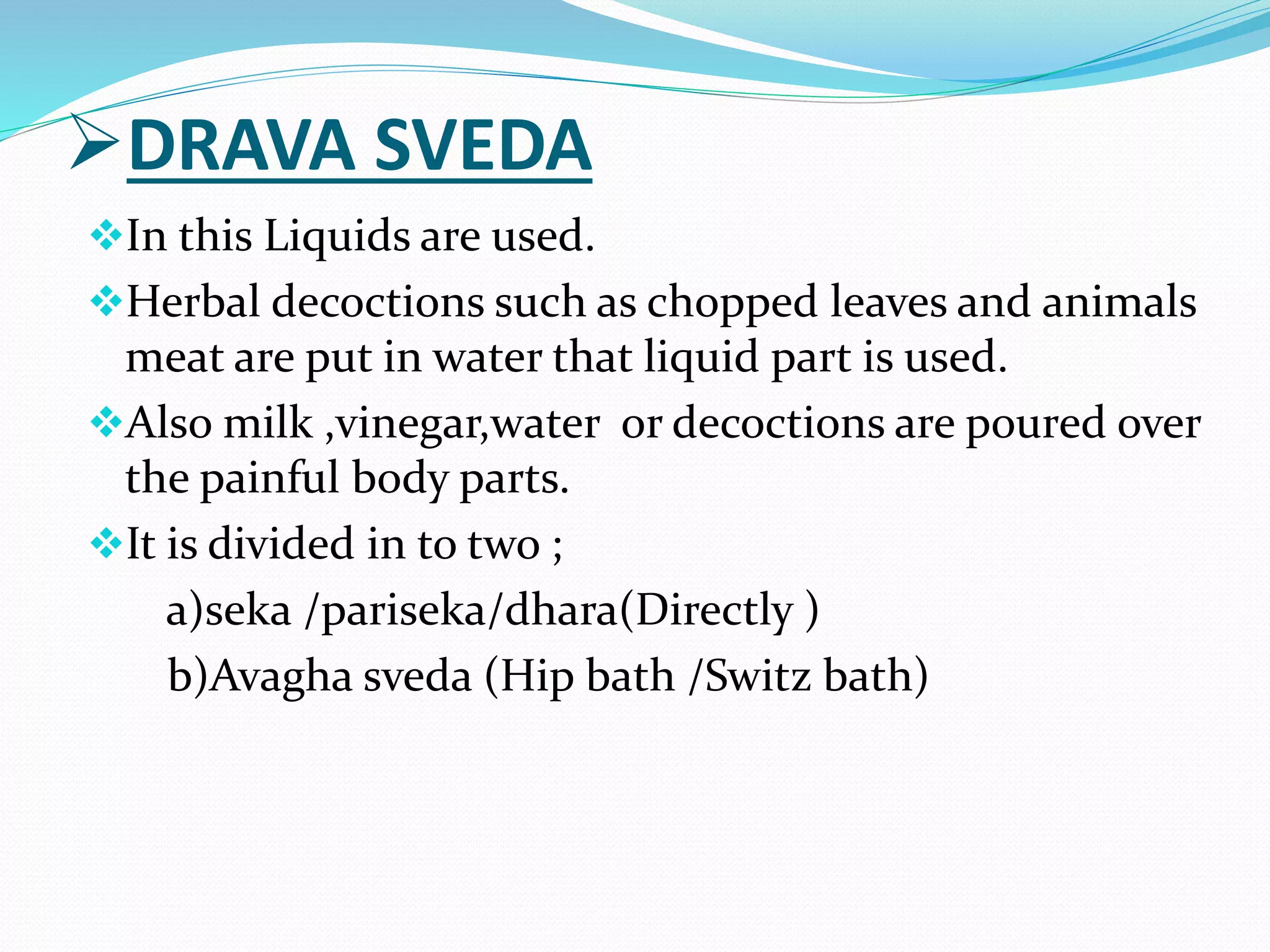 DRAVA SVEDA
In this Liquids are used.
Herbal decoctions such as chopped leaves and animals
meat are put in water that liquid part is used.
Also milk ,vinegar,water or decoctions are poured over
the painful body parts.
It is divided in to two ;
a)seka /pariseka/dhara(Directly )
b)Avagha sveda (Hip bath /Switz bath)
 