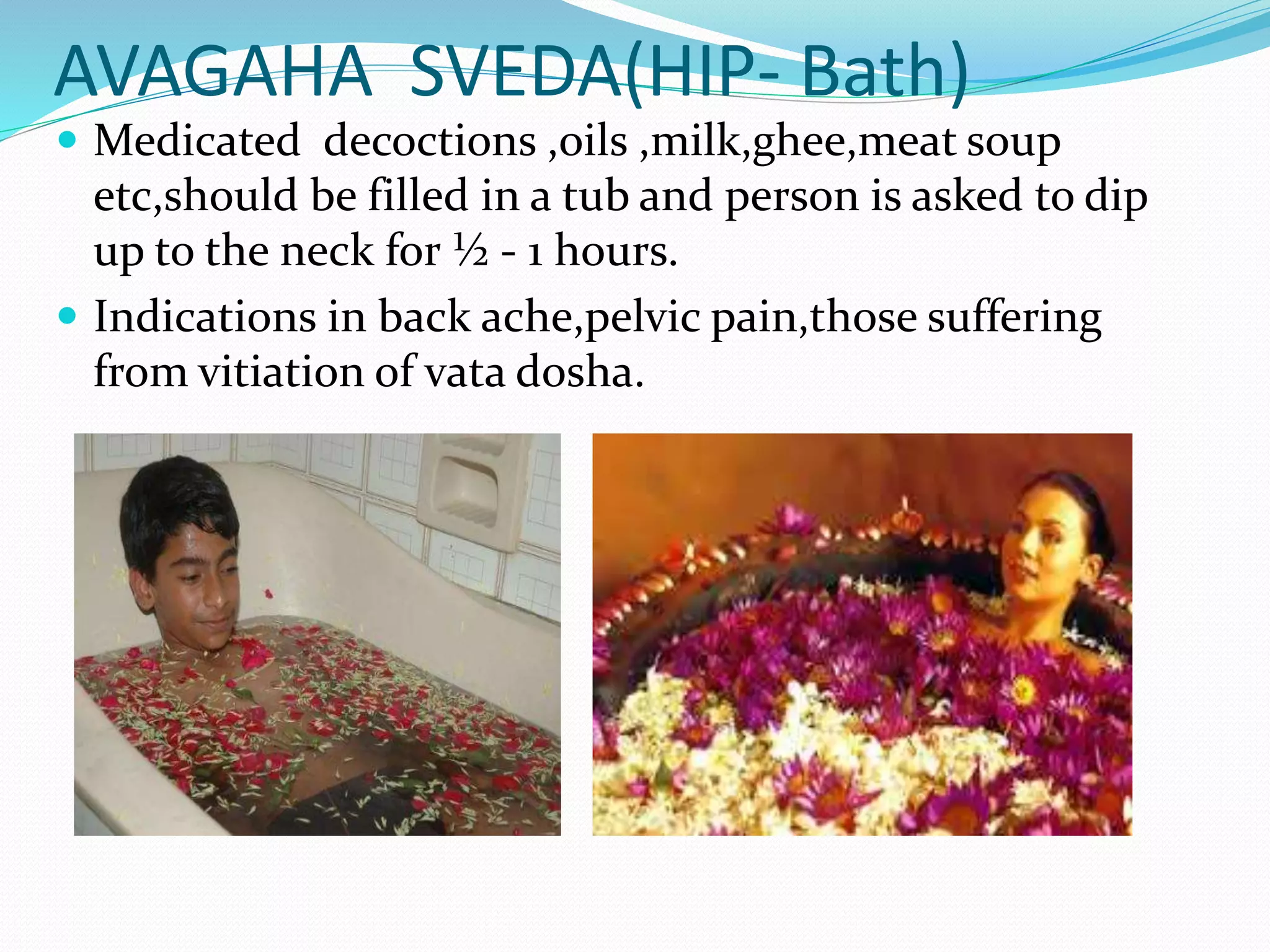 AVAGAHA SVEDA(HIP- Bath)
 Medicated decoctions ,oils ,milk,ghee,meat soup
etc,should be filled in a tub and person is asked to dip
up to the neck for ½ - 1 hours.
 Indications in back ache,pelvic pain,those suffering
from vitiation of vata dosha.
 